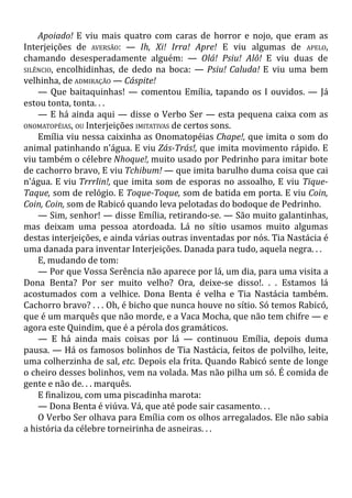 Apoiado! E viu mais quatro com caras de horror e nojo, que eram as
Interjeições de AVERSÃO: — Ih, Xi! Irra! Apre! E viu algumas de APELO,
chamando desesperadamente alguém: — Olá! Psiu! Alô! E viu duas de
SILÊNCIO, encolhidinhas, de dedo na boca: — Psiu! Caluda! E viu uma bem
velhinha, de ADMIRAÇÃO — Cáspite!
— Que baitaquinhas! — comentou Emília, tapando os I ouvidos. — Já
estou tonta, tonta. . .
— E há ainda aqui — disse o Verbo Ser — esta pequena caixa com as
ONOMATOPÉIAS, OU Interjeições IMITATIVAS de certos sons.
Emília viu nessa caixinha as Onomatopéias Chape!, que imita o som do
animal patinhando n'água. E viu Zás-Trás!, que imita movimento rápido. E
viu também o célebre Nhoque!, muito usado por Pedrinho para imitar bote
de cachorro bravo, E viu Tchibum! — que imita barulho duma coisa que cai
n'água. E viu Trrrlin!, que imita som de esporas no assoalho, E viu Tique-
Taque, som de relógio. E Toque-Toque, som de batida em porta. E viu Coin,
Coin, Coin, som de Rabicó quando leva pelotadas do bodoque de Pedrinho.
— Sim, senhor! — disse Emília, retirando-se. — São muito galantinhas,
mas deixam uma pessoa atordoada. Lá no sítio usamos muito algumas
destas interjeições, e ainda várias outras inventadas por nós. Tia Nastácia é
uma danada para inventar Interjeições. Danada para tudo, aquela negra. . .
E, mudando de tom:
— Por que Vossa Serência não aparece por lá, um dia, para uma visita a
Dona Benta? Por ser muito velho? Ora, deixe-se disso!. . . Estamos lá
acostumados com a velhice. Dona Benta é velha e Tia Nastácia também.
Cachorro bravo? . . . Oh, é bicho que nunca houve no sítio. Só temos Rabicó,
que é um marquês que não morde, e a Vaca Mocha, que não tem chifre — e
agora este Quindim, que é a pérola dos gramáticos.
— E há ainda mais coisas por lá — continuou Emília, depois duma
pausa. — Há os famosos bolinhos de Tia Nastácia, feitos de polvilho, leite,
uma colherzinha de sal, etc. Depois ela frita. Quando Rabicó sente de longe
o cheiro desses bolinhos, vem na volada. Mas não pilha um só. É comida de
gente e não de. . . marquês.
E finalizou, com uma piscadinha marota:
— Dona Benta é viúva. Vá, que até pode sair casamento. . .
O Verbo Ser olhava para Emília com os olhos arregalados. Ele não sabia
a história da célebre torneirinha de asneiras. . .
 