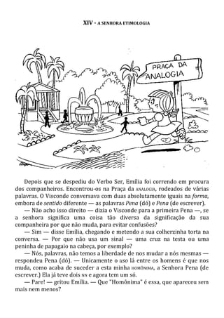XIV - A SENHORA ETIMOLOGIA
Depois que se despediu do Verbo Ser, Emília foi correndo em procura
dos companheiros. Encontrou-os na Praça da ANALOGIA, rodeados de várias
palavras. O Visconde conversava com duas absolutamente iguais na forma,
embora de sentido diferente — as palavras Pena (dó) e Pena (de escrever).
— Não acho isso direito — dizia o Visconde para a primeira Pena —, se
a senhora significa uma coisa tão diversa da significação da sua
companheira por que não muda, para evitar confusões?
— Sim — disse Emília, chegando e metendo a sua colherzinha torta na
conversa. — Por que não usa um sinal — uma cruz na testa ou uma
peninha de papagaio na cabeça, por exemplo?
— Nós, palavras, não temos a liberdade de nos mudar a nós mesmas —
respondeu Pena (dó). — Unicamente o uso lá entre os homens é que nos
muda, como acaba de suceder a esta minha HOMÔNIMA, a Senhora Pena (de
escrever.) Ela já teve dois NN e agora tem um só.
— Pare! — gritou Emília. — Que "Homônima" é essa, que apareceu sem
mais nem menos?
 