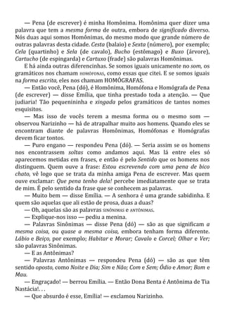 — Pena (de escrever) é minha Homônima. Homônima quer dizer uma
palavra que tem a mesma forma de outra, embora de significado diverso.
Nós duas aqui somos Homônimas, do mesmo modo que grande número de
outras palavras desta cidade. Cesta (balaio) e Sexta (número), por exemplo;
Cela (quartinho) e Sela (de cavalo), Bucho (estômago) e Buxo (árvore),
Cartucho (de espingarda) e Cartuxo (frade) são palavras Homônimas.
E há ainda outras diferencinhas. Se somos iguais unicamente no som, os
gramáticos nos chamam HOMÓFONAS, como essas que citei. E se somos iguais
na forma escrita, eles nos chamam HOMÓGRAFAS.
— Então você, Pena (dó), é Homônima, Homófona e Homógrafa de Pena
(de escrever) — disse Emília, que tinha prestado toda a atenção. — Que
judiaria! Tão pequenininha e xingada pelos gramáticos de tantos nomes
esquisitos.
— Mas isso de vocês terem a mesma forma ou o mesmo som —
observou Narizinho — há de atrapalhar muito aos homens. Quando eles se
encontram diante de palavras Homônimas, Homófonas e Homógrafas
devem ficar tontos.
— Puro engano — respondeu Pena (dó). — Seria assim se os homens
nos encontrassem soltas como andamos aqui. Mas lá entre eles só
aparecemos metidas em frases, e então é pelo Sentido que os homens nos
distinguem. Quem ouve a frase: Estou escrevendo com uma pena de bico
chato, vê logo que se trata da minha amiga Pena de escrever. Mas quem
ouve exclamar: Que pena tenho dela! percebe imediatamente que se trata
de mim. É pelo sentido da frase que se conhecem as palavras.
— Muito bem — disse Emília. — A senhora é uma grande sabidinha. E
quem são aquelas que ali estão de prosa, duas a duas?
— Oh, aquelas são as palavras SINÔNIMAS e ANTÔNIMAS.
— Explique-nos isso — pediu a menina.
— Palavras Sinônimas — disse Pena (dó) — são as que significam a
mesma coisa, ou quase a mesma coisa, embora tenham forma diferente.
Lábio e Beiço, por exemplo; Habitar e Morar; Cavalo e Corcel; Olhar e Ver;
são palavras Sinônimas.
— E as Antônimas?
— Palavras Antônimas — respondeu Pena (dó) — são as que têm
sentido oposto, como Noite e Dia; Sim e Não; Com e Sem; Ódio e Amor; Bom e
Mau.
— Engraçado! — berrou Emília. — Então Dona Benta é Antônima de Tia
Nastácia!. . .
— Que absurdo é esse, Emília! — exclamou Narizinho.
 