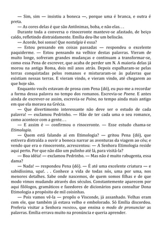 — Sim, sim — insistiu a boneca —, porque uma é branca, e outra é
preta.
— As cores delas é que são Antônimas, boba, e não elas. . .
Durante toda a conversa o rinoceronte manteve-se afastado, de beiço
caído, refletindo distraidamente. Emília deu-lhe um beliscão.
— Acorde, boi sonso! Que nostalgia é essa?
— Estou pensando em coisas passadas — respondeu o excelente
paquiderme. — Estou pensando na velhice destas palavras. Vieram de
muito longe, sofreram grandes mudanças e continuam a transformar-se,
como essa Pena de escrever, que acaba de perder um N. A maioria delas já
morou na antiga Roma, dois mil anos atrás. Depois espalharam-se pelas
terras conquistadas pelos romanos e misturaram-se às palavras que
existiam nessas terras. E vieram vindo, e vieram vindo, até chegarem ao
que hoje são.
Enquanto vocês estavam de prosa com Pena (dó), eu pus-me a recordar
a forma dessa palavra no tempo dos romanos. Escrevia-se Poene. E antes
ainda de escrever-se assim, escrevia-se Poine, no tempo ainda mais antigo
em que ela morava na Grécia.
— Que divertimento interessante não deve ser o estudo de cada
palavra! — exclamou Pedrinho. — Hão de ter cada uma o seu romance,
como acontece com a gente. . .
— E assim é — confirmou o rinoceronte. — Esse estudo chama-se
Etimologia.
— Quem está falando aí em Etimologia? — gritou Pena (dó), que
estivera distraída a ouvir a boneca narrar as aventuras da viagem ao céu; e
vendo que era o rinoceronte, acrescentou: — A Senhora Etimologia reside
aqui perto. Por que não dão um pulinho até lá, para visitá-la?
— Boa idéia! — exclamou Pedrinho. — Mas não é muito rabugenta, essa
dama?
— Nada! — respondeu Pena (dó). — É até uma excelente criatura — e
sabidíssima, upa!. . . Conhece a vida de todas nós, uma por uma, nos
menores detalhes. Sabe onde nascemos, de quem somos filhas e de que
modo vimos mudando através dos séculos. Constantemente aparecem por
aqui filólogos, gramáticos e fazedores de dicionários para consultar Dona
Etimologia a propósito de mil coisinhas.
— Pois vamos vê-la — propôs o Visconde, já assanhado. Velhas eram
com ele, que também já estava velho e embolorado. Só Emília discordou.
Preferia visitar a Senhora PROSÓDIA, que ensina o modo de pronunciar as
palavras. Emília errava muito na pronúncia e queria aprender.
 