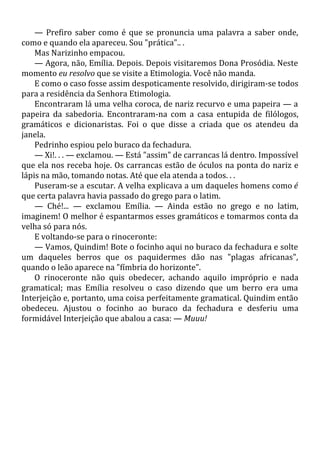 — Prefiro saber como é que se pronuncia uma palavra a saber onde,
como e quando ela apareceu. Sou "prática".. .
Mas Narizinho empacou.
— Agora, não, Emília. Depois. Depois visitaremos Dona Prosódia. Neste
momento eu resolvo que se visite a Etimologia. Você não manda.
E como o caso fosse assim despoticamente resolvido, dirigiram-se todos
para a residência da Senhora Etimologia.
Encontraram lá uma velha coroca, de nariz recurvo e uma papeira — a
papeira da sabedoria. Encontraram-na com a casa entupida de filólogos,
gramáticos e dicionaristas. Foi o que disse a criada que os atendeu da
janela.
Pedrinho espiou pelo buraco da fechadura.
— Xi!. . . — exclamou. — Está "assim" de carrancas lá dentro. Impossível
que ela nos receba hoje. Os carrancas estão de óculos na ponta do nariz e
lápis na mão, tomando notas. Até que ela atenda a todos. . .
Puseram-se a escutar. A velha explicava a um daqueles homens como é
que certa palavra havia passado do grego para o latim.
— Ché!... — exclamou Emília. — Ainda estão no grego e no latim,
imaginem! O melhor é espantarmos esses gramáticos e tomarmos conta da
velha só para nós.
E voltando-se para o rinoceronte:
— Vamos, Quindim! Bote o focinho aqui no buraco da fechadura e solte
um daqueles berros que os paquidermes dão nas "plagas africanas",
quando o leão aparece na "fímbria do horizonte".
O rinoceronte não quis obedecer, achando aquilo impróprio e nada
gramatical; mas Emília resolveu o caso dizendo que um berro era uma
Interjeição e, portanto, uma coisa perfeitamente gramatical. Quindim então
obedeceu. Ajustou o focinho ao buraco da fechadura e desferiu uma
formidável Interjeição que abalou a casa: — Muuu!
 