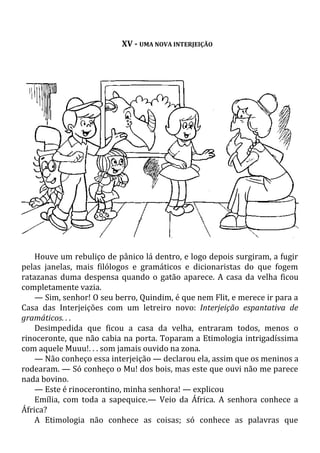 XV - UMA NOVA INTERJEIÇÃO
Houve um rebuliço de pânico lá dentro, e logo depois surgiram, a fugir
pelas janelas, mais filólogos e gramáticos e dicionaristas do que fogem
ratazanas duma despensa quando o gatão aparece. A casa da velha ficou
completamente vazia.
— Sim, senhor! O seu berro, Quindim, é que nem Flit, e merece ir para a
Casa das Interjeições com um letreiro novo: Interjeição espantativa de
gramáticos. . .
Desimpedida que ficou a casa da velha, entraram todos, menos o
rinoceronte, que não cabia na porta. Toparam a Etimologia intrigadíssima
com aquele Muuu!. . . som jamais ouvido na zona.
— Não conheço essa interjeição — declarou ela, assim que os meninos a
rodearam. — Só conheço o Mu! dos bois, mas este que ouvi não me parece
nada bovino.
— Este é rinocerontino, minha senhora! — explicou
Emília, com toda a sapequice.— Veio da África. A senhora conhece a
África?
A Etimologia não conhece as coisas; só conhece as palavras que
 
