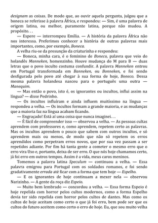 designam as coisas. De modo que, ao ouvir aquela pergunta, julgou que a
boneca se referisse à palavra África, e respondeu: — Sim, é uma palavra de
origem latina, ou melhor, puramente latina, porque não mudou. A
propósito. . .
— Espere — interrompeu Emília. — A história da palavra África não
nos interessa. Preferimos conhecer a história de outras palavras mais
importantes, como, por exemplo, Boneca.
A velha riu-se da presunção da criaturinha e respondeu:
— Boneca, minha cara, é o feminino de Boneco, palavra que veio do
holandês Manneken, homenzinho. Houve mudança do M para B — duas
letras que o povo inculto costuma confundir. A palavra Manneken entrou
em Portugal transformada em Banneken, ou Bonneken, e foi sendo
desfigurada pelo povo até chegar à sua forma de hoje, Boneco. Dessa
mesma palavra holandesa nasceu para o português uma outra —
Manequim.
— Mas então o povo, isto é, os ignorantes ou incultos, influi assim na
língua? — disse Pedrinho.
— Os incultos influíram e ainda influem muitíssimo na língua —
respondeu a velha. — Os incultos formam a grande maioria, e as mudanças
que a maioria faz na língua acabam ficando.
— Engraçado! Está aí uma coisa que nunca imaginei. . .
— É fácil de compreender isso — observou a velha. — As pessoas cultas
aprendem com professores e, como aprendem, repetem certo as palavras.
Mas os incultos aprendem o pouco que sabem com outros incultos, e só
aprendem mais ou menos, de modo que não só repetem os erros
aprendidos como perpetram erros novos, que por sua vez passam a ser
repetidos adiante. Por fim há tanta gente a cometer o mesmo erro que o
erro vira Uso e, portanto, deixa de ser erro. O que nós hoje chamamos certo,
já foi erro em outros tempos. Assim é a vida, meus caros meninos.
Tomemos a palavra latina Speculum — continuou a velha. — Essa
palavra emigrou para Portugal com os soldados romanos, e foi sendo
gradativamente errada até ficar com a forma que tem hoje — Espelho.
— E os ignorantes de hoje continuam a mexer nela — observou
Narizinho. — A gente da roça diz Espeio.
— Muito bem lembrado — concordou a velha. — Essa forma Espeio é
hoje repelida com horror pelos cultos modernos, como a forma Espelho
devia ter sido repelida com horror pelos cultos de dantes. Mas como os
cultos de hoje aceitam como certo o que já foi erro, bem pode ser que os
cultos do futuro aceitem como certo o erro de hoje. Eu, que sou muito velha
 