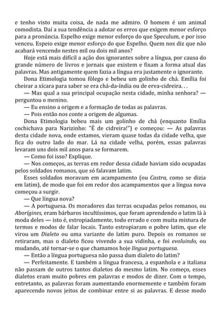 e tenho visto muita coisa, de nada me admiro. O homem é um animal
comodista. Daí a sua tendência a adotar os erros que exigem menor esforço
para a pronúncia. Espelho exige menor esforço do que Speculum, e por isso
venceu. Espeio exige menor esforço do que Espelho. Quem nos diz que não
acabará vencendo nestes mil ou dois mil anos?
Hoje está mais difícil a ação dos ignorantes sobre a língua, por causa do
grande número de livros e jornais que existem e fixam a forma atual das
palavras. Mas antigamente quem fazia a língua era justamente o ignorante.
Dona Etimologia tomou fôlego e bebeu um golinho de chá. Emília foi
cheirar a xícara para saber se era chá-da-índia ou de erva-cidreira. . .
— Mas qual a sua principal ocupação nesta cidade, minha senhora? —
perguntou o menino.
— Eu ensino a origem e a formação de todas as palavras.
— Pois então nos conte a origem de algumas.
Dona Etimologia bebeu mais um golinho de chá (enquanto Emília
cochichava para Narizinho: "É de cidreira!") e começou: — As palavras
desta cidade nova, onde estamos, vieram quase todas da cidade velha, que
fica do outro lado do mar. Lá na cidade velha, porém, essas palavras
levaram uns dois mil anos para se formarem.
— Como foi isso? Explique.
— Nos começos, as terras em redor dessa cidade haviam sido ocupadas
pelos soldados romanos, que só falavam latim.
Esses soldados moravam em acampamento (ou Castra, como se dizia
em latim), de modo que foi em redor dos acampamentos que a língua nova
começou a surgir.
— Que língua nova?
— A portuguesa. Os moradores das terras ocupadas pelos romanos, ou
Aborígines, eram bárbaros incultíssimos, que foram aprendendo o latim lá à
moda deles — isto é, estropiadamente, todo errado e com muita mistura de
termos e modos de falar locais. Tanto estropiaram o pobre latim, que ele
virou um Dialeto ou uma variante do latim puro. Depois os romanos se
retiraram, mas o dialeto ficou vivendo a sua vidinha, e foi evoluindo, ou
mudando, até tornar-se o que chamamos hoje língua portuguesa.
— Então a língua portuguesa não passa dum dialeto do latim?
— Perfeitamente. E também a língua francesa, a espanhola e a italiana
não passam de outros tantos dialetos do mesmo latim. No começo, esses
dialetos eram muito pobres em palavras e modos de dizer. Com o tempo,
entretanto, as palavras foram aumentando enormemente e também foram
aparecendo novos jeitos de combinar entre si as palavras. E desse modo
 
