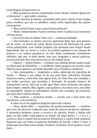 essas línguas enriqueceram-se.
— Mas as palavras foram aumentando como? Donde vinham? Quem era
o fabricante? — quis saber a menina.
— Umas nasciam lá mesmo, inventadas pelo povo; outras eram criadas
pelos eruditos, que são os sabidões; outras eram importadas dos países
estrangeiros.
— Mas o povo? Como é que o povo forma palavras?
— Muito simplesmente. O povo combina entre si palavras já existentes
e forma novas.
— Isso lá no sítio se chama "tirar cria" — lembrou Pedrinho.
— Em Gramática se chama DERIVAÇÃO, querendo dizer que uma palavra
sai de outra, ou deriva de outra. Neste processo de Derivação há umas
certas palavrinhas, sem sentido próprio, que possuem uma função muito
importante. São os PREFIXOS e SUFIXOS. Os prefixos grudam-se no começo da
palavra, e os sufixos grudam-se no fim. Estes constituem verdadeiros
rabinhos, que por si nada dizem, mas que, pregados a outras palavras,
servem para dar-lhes uma forma nova e um sentido novo.
— Espere! — gritou Emília. — Conheço um rabinho desses muito usado
na fabricação de Advérbios — o tal Mente. Basta pregá-lo no traseiro dum
Adjetivo para aparecer um lindo Advérbio novo. É Sufixo o tal Mente?
— Sim, bonequinha — respondeu a velha, admirada da esperteza da
Emília. — Mente é um sufixo só de uso para fazer Advérbios. Existem
inúmeros outros, como Ária, Ado, Agem, Ume, etc. Este Ária, por exemplo, é
um Sufixo precioso, que permitiu a formação de grande número de
Substantivos novos. Ária em si não quer dizer coisa nenhuma, não passa
dum simples rabinho. Mas, ligado a uma palavra, cria outra nova, com idéia
de quantidade. Ligado ao Substantivo Cavalo, por exemplo, dá Cavalaria,
que quer dizer muitos cavalos.
— Não, senhora — protestou Emília. — Cavalo com o Ária atrás vira
Cavaloaria, e não Cavalaria.
A velha riu-se da exigência daquele espirro de criatura.
— Bom, minha filha — respondeu ela pachorrentamente —, confesso
que errei. Eu devia ter explicado que, antes de colocar um desses rabinhos,
é necessário primeiro cortar a DESINÊNCIA da palavra. Senão o Sufixo não
pega, ou não solda. Cada palavra se divide em duas partes — a RAIZ e a
DESINÊNCIA. Raiz é a parte fixa da palavra; Desinência é a parte final, mudável.
Reparem que, em todas as palavras formadas de Cavalo, a Raiz é Cavai, e
notem que essa Raiz nunca muda. Cavaleiro, Cavalaria, Caval-gadura, Caval-
hada. . .
 