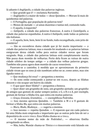 lá adiante é Anglópolis, a cidade das palavras inglesas.
— Que grande que é! — exclamou Narizinho.
— Anglópolis é a maior de todas — disse Quindim. — Moram lá mais de
quinhentas mil palavras.
— E Portugália, que população de palavras tem?
— Menos de metade — aí umas duzentas e tantas mil, contando tudo.
— E aquela, à esquerda?
— Galópolis, a cidade das palavras francesas. A outra é Castelópolis, a
cidade das palavras espanholas. A outra é Italópolis, onde todas as palavras
são italianas.
— E aquela, bem, bem, bem lá no fundo, toda escangalhada, com jeito de
cemitério?
— São os escombros duma cidade que já foi muito importante — a
cidade das palavras latinas; mas o mundo foi mudando e as palavras latinas
emigraram dessa cidade velha para outras cidades novas que foram
surgindo. Hoje, a cidade das palavras latinas está completamente morta.
Não passa dum montão de velharias. Perto dela ficam as ruínas de outra
cidade célebre do tempo antigo — a cidade das velhas palavras gregas.
Também não passa agora dum montão de cacos veneráveis.
Puseram-se a caminho; à medida que se aproximavam da primeira
cidade viram que os sons já não zumbiam soltos no ar, como antes, mas sim
ligados entre si.
— Que mudança foi essa? — perguntou a menina.
— Os sons estão começando a juntar-se em SÍLABAS, depois as Sílabas
descem e vão ocupar um bairro da cidade.
— E que quer dizer Sílaba? — perguntou a boneca.
— Quer dizer um grupinho de sons, um grupinho ajeitado; um grupinho
de amigos que gostam de andar sempre juntos; o G, o R e o A, por exemplo,
gostam de formar a Sílaba Gra, que entra em muitas palavras.
— Graça, Gravata, Gramática. . . — exemplificou Pedrinho.
— Isso mesmo aprovou Quindim. — Também o M e o U gostam de
formar a Sílaba Mu, que entra em muitas palavras.
— Muro, Mudo, Mudança. . . — sugeriu a menina.
— Isso mesmo — repetiu Quindim. — E reparem que em cada palavra
há uma Sílaba mais emproada e importante que as outras pelo fato de ser a
depositária do ACENTO TÔNICO. Essa Sílaba chama-se a TÔNICA.
— O mesmo nome da mãe de Pedrinho!... — observou Emília
arregalando os olhos.
— Não, boba. Mamãe chama-se Tônica e o rinoceronte está falando em
 