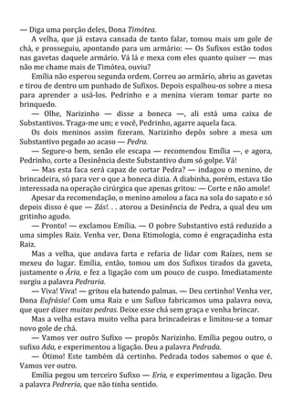 — Diga uma porção deles, Dona Timótea.
A velha, que já estava cansada de tanto falar, tomou mais um gole de
chá, e prosseguiu, apontando para um armário: — Os Sufixos estão todos
nas gavetas daquele armário. Vá lá e mexa com eles quanto quiser — mas
não me chame mais de Timótea, ouviu?
Emília não esperou segunda ordem. Correu ao armário, abriu as gavetas
e tirou de dentro um punhado de Sufixos. Depois espalhou-os sobre a mesa
para aprender a usá-los. Pedrinho e a menina vieram tomar parte no
brinquedo.
— Olhe, Narizinho — disse a boneca —, ali está uma caixa de
Substantivos. Traga-me um; e você, Pedrinho, agarre aquela faca.
Os dois meninos assim fizeram. Narizinho depôs sobre a mesa um
Substantivo pegado ao acaso — Pedra.
— Segure-o bem, senão ele escapa — recomendou Emília —, e agora,
Pedrinho, corte a Desinência deste Substantivo dum só golpe. Vá!
— Mas esta faca será capaz de cortar Pedra? — indagou o menino, de
brincadeira, só para ver o que a boneca dizia. A diabinha, porém, estava tão
interessada na operação cirúrgica que apenas gritou: — Corte e não amole!
Apesar da recomendação, o menino amolou a faca na sola do sapato e só
depois disso é que — Zás!. . . atorou a Desinência de Pedra, a qual deu um
gritinho agudo.
— Pronto! — exclamou Emília. — O pobre Substantivo está reduzido a
uma simples Raiz. Venha ver, Dona Etimologia, como é engraçadinha esta
Raiz.
Mas a velha, que andava farta e refaria de lidar com Raízes, nem se
mexeu do lugar. Emília, então, tomou um dos Sufixos tirados da gaveta,
justamente o Ária, e fez a ligação com um pouco de cuspo. Imediatamente
surgiu a palavra Pedraria.
— Viva! Viva! — gritou ela batendo palmas. — Deu certinho! Venha ver,
Dona Eufrásia! Com uma Raiz e um Sufixo fabricamos uma palavra nova,
que quer dizer muitas pedras. Deixe esse chá sem graça e venha brincar.
Mas a velha estava muito velha para brincadeiras e limitou-se a tomar
novo gole de chá.
— Vamos ver outro Sufixo — propôs Narizinho. Emília pegou outro, o
sufixo Ada, e experimentou a ligação. Deu a palavra Pedrada.
— Ótimo! Este também dá certinho. Pedrada todos sabemos o que é.
Vamos ver outro.
Emília pegou um terceiro Sufixo — Eria, e experimentou a ligação. Deu
a palavra Pedreria, que não tinha sentido.
 