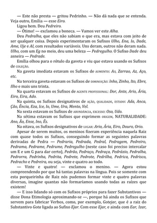 — Este não presta — gritou Pedrinho. — Não dá nada que se entenda.
Veja outro, Emília — esse Eiro.
Ligou bem. Deu Pedreiro.
— Ótimo! — exclamou a boneca. — Vamos ver este Alha.
Deu Pedralha, que eles não sabiam o que era, mas estava com jeito de
ser qualquer coisa. Depois experimentaram os Sufixos Ulho, Ena, Io, Dade,
Ame, Uje e AI, com resultados variáveis. Uns deram, outros não deram nada.
Ulho, com um Eg no meio, deu uma beleza — Pedregulho. O Sufixo Dade deu
asneira — Pedrade.
Emília olhou para o rótulo da gaveta e viu que estava usando os Sufixos
de COLEÇÃO.
Na gaveta imediata estavam os Sufixos de AUMENTO: AO, Zarrao, Az, Aço,
etc.
Na terceira gaveta estavam os Sufixos de DIMINUIÇÃO: lnho, Zinho, Ito, Ebre,
Ilho e mais uns trinta.
Na quarta estavam os Sufixos de AGENTE PROFISSIONAL: Dor, Ante, Ario, Ária,
Eiro, Eira, Ado.
Na quinta, os Sufixos designativos de AÇÃO, QUALIDADE, ESTADO: Ada, Anca,
Ção, Ência, Eza, Ice, Io, Ume, Ura, Mento, Vel.
Na sexta estavam os Sufixos de ABUNDÂNCIA, EXCESSO: Oso, Udo.
Na sétima estavam os Sufixos que exprimem ORIGEM, NATURALIDADE:
Ano, Ão, Ense, Ino, Ês.
Na oitava, os Sufixos designativos de LUGAR: Ario, Ária, Eiro, Douro, Orio.
Apesar de serem muitos, os meninos fizeram experiência naquela Raiz
com quase todos os Sufixos, conseguindo formar as seguintes palavras
derivadas de Pedra — Pedraria, Pedrada, Pedral, Pedragem, Pedreiro,
Pedrama, Pedrame, Pedrume, Pedregulho (neste caso foi preciso intercalar
um E e um G para dar certo), Pedrão, Pedraço, Pedraça, Pedrázio, Pedralha,
Pedrorra, Pedrinha, Pedrita, Pedrete, Pedrote, Pedrilha, Pedrica, Pedrisco,
Pedracho e Pedreira, ou seja, vinte e quatro ao todo.
— Vinte e quatro! — exclamou o menino. — Agora estou
compreendendo por que há tantas palavras na língua. Pois se somente com
esta porqueirinha de Raiz nós pudemos formar vinte e quatro palavras
diversas, imagine quantas não formaríamos usando todas as raízes que
existem!
— E isso lidando só com os Sufixos próprios para fazer Substantivos —
disse Dona Etimologia aproximando-se —, porque há ainda os Sufixos que
servem para fabricar Verbos, como, por exemplo, Gotejar, que é a raiz do
Substantivo Gota ligada ao Sufixo Ejar. Com esse Ejar, e ainda com Ear, Izar,
 