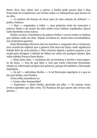 Entar, Ecer, Itar, Inhar, Icar e outros, a Emília pode passar dias e dias
brincando de transformar em Verbos todos os Substantivos que houver lá
no sítio.
— A senhora dá licença de levar para lá uma coleção de Sufixos? —
pediu a boneca.
— Dou — respondeu a velha —, mas primeiro trate de consertar a
palavra Pedra e de juntar do chão todos esses Sufixos espalhados. Quero
tudo direitinho como estava.
Emília recolou a Desinência da palavra Pedra e varreu todos os Sufixos
que tinham caído no chão. Depois arrumou-os, muito bem arrumadinhos,
nas respectivas gavetas.
Dona Etimologia ofereceu chá aos meninos e, enquanto eles o tomavam,
teve ocasião de explicar que a palavra Chá viera da China, onde significava
bebida feita de certa planta, o Thea sinensis; depois a palavra passou a ser
usada para designar a infusão de folhas ou raízes de qualquer planta. Que
velha sabida! Parecia Dona Benta.
— Bom, bom, bom — exclamou ela, ao terminar o lanche e sem erguer-
se da mesa. — Isso de que falei, e com que vocês estiveram brincando,
chama-se a Derivação própria das palavras, porque há também a Derivação
imprópria.
— Já sei! — adivinhou Emília. — A tal Derivação imprópria é a que se
faz sem Sufixo, nem Prefixo.
A boa velha assombrou-se.
— Como sabe, bonequinha?
— Esperteza — disse Emília, piscando um olho. — Eu muitas vezes
arrisco opiniões que dão certo. Tia Nastácia diz que quem não arrisca não
petisca. . .
 