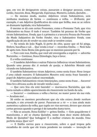 que, em vez de designarem coisas, passaram a designar pessoas, como
Leitão, Inocente, Rosa, Margarida, Esperança, Monteiro, Lobato, Quindim. . .
— Do mesmo modo, muitos Adjetivos viram Substantivos, sem
nenhuma mudança de forma — continuou a velha. — Brilhante, por
exemplo, é um Adjetivo Qualificativo da coisa que brilha, mas se se refere
ao diamante lapidado, vira Substantivo.
O mesmo se dá com certos Pronomes, como o Pronome Tudo, que vira
Substantivo na frase: O tudo é vencer. Também há pessoas de Verbo que
viram Substantivos. Venda, que é a primeira e a terceira Pessoa do Presente
do Modo Subjuntivo do Verbo Vender, vira o Substantivo Venda, com
significação de ato de vender ou casa onde se vendem coisas.
— Na venda do João Nagib, lá perto do sítio, quase que só há pinga,
fósforo, bacalhau e sal. . . Que venda à-toa! — recordou Emília. — Nem bala
de apito tem. Dona Benta não gosta que os meninos passem por lá.
— Pare com isso, Emília, que você até envergonha a espécie — advertiu
Narizinho. — Continue, Dona Etimologia, faça o favor.
E a velha continuou:
— E também Advérbios e outras Palavras Inflexivas viram Substantivos.
Quando uma pessoa diz: A metade do queijo, o Advérbio Metade está
virando em Substantivo.
E também Substantivos viram Adjetivos, como nesta frase: Nova Iorque
é uma cidade monstro. O Substantivo Monstro está nesta frase fazendo o
papel de Adjetivo para indicar enormidade.
E também Substantivos viram Interjeições, como nesta frase. . . Socorro!
Uma fera africana acaba de invadir minha casa!. . .
— Que cara feia ela está fazendo! — murmurou Narizinho, que não
havia notado o súbito aparecimento do rinoceronte no fundo da sala.
— Socorro! — continuou a velha a berrar, no maior pavor da sua vida.
— Acudam-me!. . .
Só então os meninos perceberam que ela não estava dando nenhum
exemplo, e sim urrando de pavor. Puseram-se a rir — e isso ainda mais
aumentou o pânico da velha, que supôs ser riso nervoso, desses que atacam
certas pessoas quando o perigo é do tamanho duma torre.
— Não se assuste, Dona Eulália! — gritou Emília. — Este paquiderme é
mansíssimo, e até se chama Quindim, nome dum doce muito delicado.
Medo de Quindim? Que bobagem! É a melhor criatura do mundo. Uma
perfeita moça. Quer ver?
— E Emília correu para o rinoceronte, sobre o qual trepou pela
escadinha de corda que ele trazia pendente no costado — invenção de
 