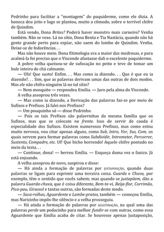 Pedrinho para facilitar a "montagem" do paquiderme, como ele dizia. A
boneca deu jeito e logo se plantou, muito a cômodo, sobre o terrível chifre
de Quindim.
Está vendo, Dona Brites? Poderá haver monstro mais carneiro? Venha
também. Não se vexe. Lá no sítio, Dona Benta e Tia Nastácia, quando não há
gente grande perto para espiar, não saem do lombo de Quindim. Venha.
Deixe-se de fedorências. . .
Mas não houve meio. Dona Etimologia era a maior das medrosas, e para
acalmá-la foi preciso que o Visconde afastasse dali o excelente paquiderme.
A pobre velha queixou-se de sufocação no peito e teve de tomar um
bule inteiro de chá calmante.
— Ufa! Que susto! Enfim. . . Mas como ia dizendo. . . Que é que eu ia
dizendo?. . . Sim, que as palavras derivam umas das outras de dois modos.
Mas ele não chifra ninguém lá no tal sítio?
— Nem mosquito — respondeu Emília. — Juro pela alma do Visconde.
A velha assoprou três vezes.
— Mas como ia dizendo, a Derivação das palavras faz-se por meio de
Sufixos e Prefixos. Já falei nos Prefixos?
— Um pouquinho só — disse Pedrinho.
— Pois os tais Prefixos são palavrinhas da mesma família que os
Sufixos, mas que se colocam na frente. Isso de servir de cauda é
especialidade dos Sufixos. Existem numerosos Prefixos, mas como estou
muito nervosa, vou citar apenas alguns, como Sub, Intro, Ver, Sus, Com, os
quais servem para formar palavras como Subdividir, Intrometer, Percorrer,
Sustento, Compadre, etc. Uf! Que bicho horrendo! Aquele chifre pontudo no
meio da testa. . .
— Continue, dona! — berrou Emília. — Esqueça duma vez o fanico. Já
está enjoando.
A velha assoprou de novo, suspirou e disse:
— Há ainda a formação de palavras por JUSTAPOSIÇÃO, quando duas
palavras se ligam para exprimir uma terceira coisa. Guarda e Chuva, por
exemplo, têm o sentido que vocês sabem; mas quando se justapõem, dão a
palavra Guarda-chuva, que é coisa diferente, Bem-te-vi, Beija-flor, Corrimão,
Pica-pau, Girassol e tantas outras, são formadas deste modo.
— Saca-rolhas, Aguardente e Lambe-pratos, também — começou Emília,
mas Narizinho impôs-lhe silêncio e a velha prosseguiu.
— Há ainda a formação de palavras por AGLUTINAÇÃO, na qual uma das
palavras perde um pedacinho para melhor fundir-se com outras, como essa
Aguardente que Emília acaba de citar. Se houvesse apenas Justaposição,
 