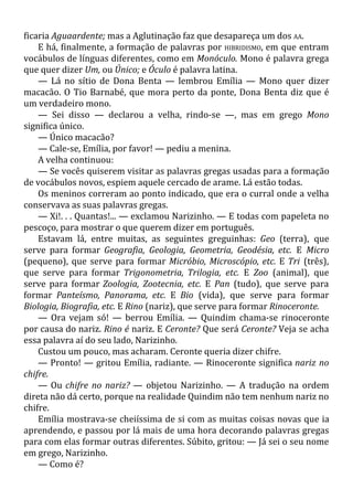 ficaria Aguaardente; mas a Aglutinação faz que desapareça um dos AA.
E há, finalmente, a formação de palavras por HIBRIDISMO, em que entram
vocábulos de línguas diferentes, como em Monóculo. Mono é palavra grega
que quer dizer Um, ou Único; e Óculo é palavra latina.
— Lá no sítio de Dona Benta — lembrou Emília — Mono quer dizer
macacão. O Tio Barnabé, que mora perto da ponte, Dona Benta diz que é
um verdadeiro mono.
— Sei disso — declarou a velha, rindo-se —, mas em grego Mono
significa único.
— Único macacão?
— Cale-se, Emília, por favor! — pediu a menina.
A velha continuou:
— Se vocês quiserem visitar as palavras gregas usadas para a formação
de vocábulos novos, espiem aquele cercado de arame. Lá estão todas.
Os meninos correram ao ponto indicado, que era o curral onde a velha
conservava as suas palavras gregas.
— Xi!. . . Quantas!... — exclamou Narizinho. — E todas com papeleta no
pescoço, para mostrar o que querem dizer em português.
Estavam lá, entre muitas, as seguintes greguinhas: Geo (terra), que
serve para formar Geografia, Geologia, Geometria, Geodésia, etc. E Micro
(pequeno), que serve para formar Micróbio, Microscópio, etc. E Tri (três),
que serve para formar Trigonometria, Trilogia, etc. E Zoo (animal), que
serve para formar Zoologia, Zootecnia, etc. E Pan (tudo), que serve para
formar Panteísmo, Panorama, etc. E Bio (vida), que serve para formar
Biologia, Biografia, etc. E Rino (nariz), que serve para formar Rinoceronte.
— Ora vejam só! — berrou Emília. — Quindim chama-se rinoceronte
por causa do nariz. Rino é nariz. E Ceronte? Que será Ceronte? Veja se acha
essa palavra aí do seu lado, Narizinho.
Custou um pouco, mas acharam. Ceronte queria dizer chifre.
— Pronto! — gritou Emília, radiante. — Rinoceronte significa nariz no
chifre.
— Ou chifre no nariz? — objetou Narizinho. — A tradução na ordem
direta não dá certo, porque na realidade Quindim não tem nenhum nariz no
chifre.
Emília mostrava-se cheiíssima de si com as muitas coisas novas que ia
aprendendo, e passou por lá mais de uma hora decorando palavras gregas
para com elas formar outras diferentes. Súbito, gritou: — Já sei o seu nome
em grego, Narizinho.
— Como é?
 