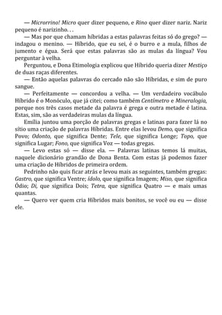 — Microrrino! Micro quer dizer pequeno, e Rino quer dizer nariz. Nariz
pequeno é narizinho. . .
— Mas por que chamam híbridas a estas palavras feitas só do grego? —
indagou o menino. — Híbrido, que eu sei, é o burro e a mula, filhos de
jumento e égua. Será que estas palavras são as mulas da língua? Vou
perguntar à velha.
Perguntou, e Dona Etimologia explicou que Híbrido queria dizer Mestiço
de duas raças diferentes.
— Então aquelas palavras do cercado não são Híbridas, e sim de puro
sangue.
— Perfeitamente — concordou a velha. — Um verdadeiro vocábulo
Híbrido é o Monóculo, que já citei; como também Centímetro e Mineralogia,
porque nos três casos metade da palavra é grega e outra metade é latina.
Estas, sim, são as verdadeiras mulas da língua.
Emília juntou uma porção de palavras gregas e latinas para fazer lá no
sítio uma criação de palavras Híbridas. Entre elas levou Demo, que significa
Povo; Odonto, que significa Dente; Tele, que significa Longe; Topo, que
significa Lugar; Fono, que significa Voz — todas gregas.
— Levo estas só — disse ela. — Palavras latinas temos lá muitas,
naquele dicionário grandão de Dona Benta. Com estas já podemos fazer
uma criação de Híbridos de primeira ordem.
Pedrinho não quis ficar atrás e levou mais as seguintes, também gregas:
Gastro, que significa Ventre; ídolo, que significa Imagem; Miso, que significa
Ódio; Di, que significa Dois; Tetra, que significa Quatro — e mais umas
quantas.
— Quero ver quem cria Híbridos mais bonitos, se você ou eu — disse
ele.
 