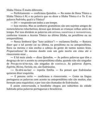 Sílaba Tônica. É muito diferente.
— Perfeitamente — confirmou Quindim. — No nome de Dona Tônica a
Sílaba Tônica é Ni; e na palavra que eu disse a Sílaba Tônica é o To. E na
palavra Pedrinho, qual é a Tônica?
— Dri — responderam todos a um tempo.
— Isso mesmo. Mas os senhores gramáticos são uns sujeitos amigos de
nomenclaturas rebarbativas, dessas que deixam as crianças velhas antes do
tempo. Por isso dividem as palavras em OXÍTONAS, PAROXÍTONAS e PROPAROXÍTONAS,
conforme trazem o Acento Tônico na última Sílaba, na penúltima ou na
antepenúltima.
— Nossa Senhora! Que "luxo asiático"! — exclamou Emília. — Bastava
dizer que o tal acento cai na última, na penúltima ou na antepenúltima.
Dava na mesma e não enchia a cabeça da gente de tantos nomes feios.
Proparoxítona! Só mesmo dando com um gato morto em cima até o
rinoceronte miar. ..
— E há mais ainda — disse Quindim. — As pobres palavras que têm a
desgraça de ter o acento na antepenúltima sílaba, quando não são xingadas
de Pro-pa-ro-xí-to-nas, são xingadas de ESDRÚXULAS. As palavras Áspero,
Espírito, Rícino, Varíola, etc, são Esdrúxulas.
-— Es-drú-xu-las! — repetiu Emília. — Eu pensei que Esdrúxulas
quisesse dizer esquisito.
— E pensou certo — confirmou o rinoceronte. — Como na língua
portuguesa as palavras com acento na antepenúltima não são muitas, elas
formam uma esquisitice, e por isso são chamadas de Esdrúxulas.
E assim conversando, o bandinho chegou aos subúrbios da cidade
habitada pelas palavras portuguesas e brasileiras.
 
