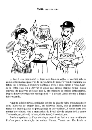 XVIII - GENTE DE FORA
— Pois é isso, meninada! — disse logo depois a velha. — Vocês já sabem
como se formam as palavras da língua. Grande número veio diretamente do
latim. Foi o começo, a primeira plantação. Depois começaram a reproduzir-
se lá entre elas, ou a derivar-se umas das outras. Depois houve muita
entrada de palavras exóticas, isto é, procedentes de países estrangeiros.
Depois houve invenção de neologismos — e desses vários modos a língua
foi crescendo.
Aqui na cidade nova as palavras vindas da cidade velha misturaram-se
com inúmeras de origem local, ou palavras índias, que já existiam nas
terras do Brasil quando os portugueses as descobriram. A maior parte dos
nomes de cidades, rios e montanhas do Brasil são de origem índia, como
Tremembé, Itu, Niterói, Itatiaia, Goiás, Piauí, Pirambóia, etc.
Ita é uma palavra da língua tupi que quer dizer Pedra, e tem servido de
Prefixo para a formação de muitos Nomes. Temos em São Paulo a
 