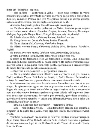 dizer um "quezinho" especial.
— Isso mesmo — confirmou a velha. — Esse novo sentido do velho
pronome inglês It foi inventado por uma escritora que o botou como título
dum seu romance. Pessoa que tem It significa pessoa que exerce atração
sobre as outras. Emília, por exemplo, é um pocinho de It...
A boneca fungou de gosto e Dona Etimologia prosseguiu:
— Também vieram muitas palavras da África, trazidas pelos negros
escravizados, como Banze, Cacimba, Canjica, Inhame, Macaco, Mandinga,
Moleque, Papagaio, Tanga, Zebra, Vatapá, Batuque, Mocotó, Gambá.
Da Rússia vieram Caleça, Cossaco, Soviete, Bolchevismo, etc.
Da Hungria vieram Coche, Cocheiro, Sutche, Hussardo.
Da China vieram Chá, Chávena, Mandarim, Leque.
Da Pérsia vieram Bazar, Caravana, Balcão, Diva, Turbante, Tabuleiro,
Tafetá.
Da Turquia vieram Tulipa, Odalisca, Paxá, Bergamota, Quiosque.
A velha parou na Turquia, para tomar mais um gole de chá.
E assim se foi formando, e se vai formando, a língua. Uma língua não
pára nunca. Evolui sempre, isto é, muda sempre. Há certos gramáticos que
querem fazer a língua parar num certo ponto, e acham que é erro dizermos
de modo diferente do que diziam os clássicos.
— Que vem a ser clássicos? — perguntou a menina.
— Os entendidos chamaram clássicos aos escritores antigos, como o
Padre Antônio Vieira, Frei Luís de Sousa, o Padre Manuel Bernardes e
outros. Para os Carrancas, quem não escreve como eles está errado.
Mas isso é curteza de vistas. Esses homens foram bons escritores no seu
tempo. Se aparecessem agora seriam os primeiros a mudar ou a adotar a
língua de hoje, para serem entendidos. A língua variou muito e sobretudo
aqui na cidade nova. Inúmeras palavras que na cidade velha querem dizer
uma coisa aqui dizem outra. Borracho, por exemplo, quer dizer bêbado; lá
quer dizer filhote de pombo — vejam que diferença! Arrear, aqui é selar um
animal; lá, é enfeitar, adornar.
— Então lá há moças bem arreadas? — perguntou Emília.
— Sim — respondeu a velha. — Uma dama bem arreada não espanta a
ninguém lá do outro lado. Aqui, Moço significa jovem; lá, significa serviçal,
criado.
Também no modo de pronunciar as palavras existem muitas variações.
Aqui, todos dizem Peito; lá, todos dizem Paito, embora escrevam a palavra
da mesma maneira. Aqui se diz Tenho e lá se diz Tanho. Aqui se diz Verão;
lá se diz V'rao.
 
