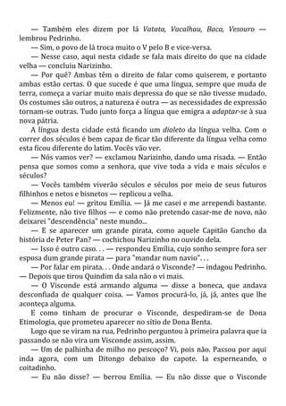 — Também eles dizem por lá Vatata, Vacalhau, Baca, Vesouro —
lembrou Pedrinho.
— Sim, o povo de lá troca muito o V pelo B e vice-versa.
— Nesse caso, aqui nesta cidade se fala mais direito do que na cidade
velha — concluiu Narizinho.
— Por quê? Ambas têm o direito de falar como quiserem, e portanto
ambas estão certas. O que sucede é que uma língua, sempre que muda de
terra, começa a variar muito mais depressa do que se não tivesse mudado.
Os costumes são outros, a natureza é outra — as necessidades de expressão
tornam-se outras. Tudo junto força a língua que emigra a adaptar-se à sua
nova pátria.
A língua desta cidade está ficando um dialeto da língua velha. Com o
correr dos séculos é bem capaz de ficar tão diferente da língua velha como
esta ficou diferente do latim. Vocês vão ver.
— Nós vamos ver? — exclamou Narizinho, dando uma risada. — Então
pensa que somos como a senhora, que vive toda a vida e mais séculos e
séculos?
— Vocês também viverão séculos e séculos por meio de seus futuros
filhinhos e netos e bisnetos — replicou a velha.
— Menos eu! — gritou Emília. — Já me casei e me arrependi bastante.
Felizmente, não tive filhos — e como não pretendo casar-me de novo, não
deixarei "descendência" neste mundo...
— E se aparecer um grande pirata, como aquele Capitão Gancho da
história de Peter Pan? — cochichou Narizinho no ouvido dela.
— Isso é outro caso. . . — respondeu Emília, cujo sonho sempre fora ser
esposa dum grande pirata — para "mandar num navio". . .
— Por falar em pirata. . . Onde andará o Visconde? — indagou Pedrinho.
— Depois que tirou Quindim da sala não o vi mais.
— O Visconde está armando alguma — disse a boneca, que andava
desconfiada de qualquer coisa. — Vamos procurá-lo, já, já, antes que lhe
aconteça alguma.
E como tinham de procurar o Visconde, despediram-se de Dona
Etimologia, que prometeu aparecer no sítio de Dona Benta.
Logo que se viram na rua, Pedrinho perguntou à primeira palavra que ia
passando se não vira um Visconde assim, assim.
— Um de palhinha de milho no pescoço? Vi, pois não. Passou por aqui
inda agora, com um Ditongo debaixo do capote. Ia esperneando, o
coitadinho.
— Eu não disse? — berrou Emília. — Eu não disse que o Visconde
 