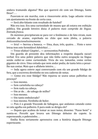 andava tramando alguma? Mas que quererá ele com um Ditongo, Santo
Deus? . . .
Puseram-se em marcha, com o rinoceronte atrás. Logo adiante viram
um ajuntamento na frente de certa casa.
— Será alto-falante com resultado de futebol?
Não era isso. Era uma curiosidade de museu que ali estava em exibição
pública. Um grande letreiro dizia: A palavra mais comprida da língua.
Entrada franca.
Os meninos precipitaram-se para ver o fenômeno e de fato viram, num
cercado de arame, espichada no chão que nem jibóia, a palavra
Anticonstitucionalissimamente.
— Irra! — berrou a boneca. — Uma, duas, três, quatro. . . Vinte e nove
letras tem este formidável Advérbio!. . .
— Treze sílabas! Cáspite!... — acrescentou Pedrinho.
Um guarda ali presente deu informações a respeito daquela sucuri
verbal. Era uma pobre palavra que não tinha outra ocupação na língua
senão exibir-se como curiosidade. Vivia do seu tamanho, como certos
gigantes de circo. Uma coitada que nem andar podia, de tanta letra a pesar-
lhe nas costas. Mais que o alfabeto inteiro. . .
— Inda agora esteve aqui conversando com ela um grande fidalgo de
fora, que a escreveu direitinho no seu caderno de notas.
— Como era esse fidalgo? Não reparou se usava umas palhinhas no
pescoço?
— Isso mesmo.
— Sem cartolinha na cabeça?
— Sem nada na cabeça.
— Um ar de. . . de sabugo de milho?
— Isso mesmo.
— Um tanto embolorado?
— Isso mesmo. Verdinho de bolor.
— Pois é o grande Visconde de Sabugosa, que andamos catando como
se cata agulha em palheiro. E para onde se dirigiu ele?
— Depois que acabou de tomar as suas notas, disseme: "Passe bem!" e
sumiu-se. Percebi que levava um Ditongo debaixo do capote. Ia
esperneando, o pobrezinho. . .
Emília ficou seriamente apreensiva com a história daquele Ditongo
esperneante.
 