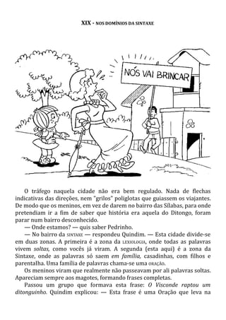 XIX - NOS DOMÍNIOS DA SINTAXE
O tráfego naquela cidade não era bem regulado. Nada de flechas
indicativas das direções, nem "grilos" poliglotas que guiassem os viajantes.
De modo que os meninos, em vez de darem no bairro das Sílabas, para onde
pretendiam ir a fim de saber que história era aquela do Ditongo, foram
parar num bairro desconhecido.
— Onde estamos? — quis saber Pedrinho.
— No bairro da SINTAXE — respondeu Quindim. — Esta cidade divide-se
em duas zonas. A primeira é a zona da LEXIOLOGIA, onde todas as palavras
vivem soltas, como vocês já viram. A segunda (esta aqui) é a zona da
Sintaxe, onde as palavras só saem em família, casadinhas, com filhos e
parentaIha. Uma família de palavras chama-se uma ORAÇÃO.
Os meninos viram que realmente não passeavam por ali palavras soltas.
Apareciam sempre aos magotes, formando frases completas.
Passou um grupo que formava esta frase: O Visconde raptou um
ditonguinho. Quindim explicou: — Esta frase é uma Oração que leva na
 