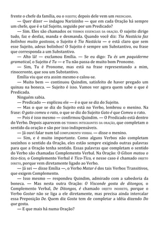 frente o chefe da família, ou o SUJEITO; depois dele vem um PREDICADO.
— Quer dizer — indagou Narizinho — que em cada Oração há sempre
um chefe, que é o tal Sujeito, seguido por um Predicado?
— Sim. Eles são chamados os TERMOS ESSENCIAIS DA ORAÇÃO. O sujeito dirige
tudo, faz e desfaz, manda e desmanda. Quando você diz: Tia Nastácia faz
bolinhos muito gostosos, o Sujeito é Tia Nastácia — e está claro que sem
esse Sujeito, adeus bolinhos! O Sujeito é sempre um Substantivo, ou frase
que corresponda a um Substantivo.
— Alto lá! — exclamou Emília. — Se eu digo: Tu és um paquiderme
gramatical, o Sujeito é Tu — e Tu não passa de muito bom Pronome.
— Sim, Tu é Pronome, mas está na frase representando a mim,
rinoceronte, que sou um Substantivo.
Emília viu que era assim mesmo e calou-se.
— Muito bem — continuou Quindim, satisfeito de haver pregado um
quinau na boneca. — Sujeito é isso. Vamos ver agora quem sabe o que é
Predicada.
Ninguém sabia.
— Predicado — explicou ele — é o que se diz do Sujeito.
— Mas o que se diz do Sujeito está no Verbo, lembrou o menino. Na
frase: O gato comeu o rato, o que se diz do Sujeito Gato é que Comeu o rato.
— Pois é isso mesmo — confirmou Quindim. — O Predicado está dentro
do Verbo. Depois aparecem os TERMOS INTEGRANTES DA ORAÇÃO, que completam o
sentido da oração e são por isso indispensáveis.
— Já ouvi falar num tal COMPLEMENTO VERBAL — disse o menino.
— Sim, e é muito importante. Como alguns Verbos não completam
sozinhos o sentido da Oração, eles estão sempre exigindo outras palavras
para que a Oração tenha sentido. Essas palavras que completam o sentido
do Verbo são chamadas Complemento Verbal. Na Oração: O Gilson matou o
tico-tico, o Complemento Verbal é Tico-Tico, e nesse caso é chamado OBJETO
DIRETO, porque vem diretamente ligado ao Verbo.
— Já sei — disse Emília —, o Verbo Matar é dos tais Verbos Transitivos,
que exigem Complemento.
— Isso mesmo — respondeu Quindim, admirado com a sabedoria da
boneca. — Mas nesta outra Oração: O Visconde gosta de ditongos, o
Complemento Verbal, De Ditongos, é chamado OBJETO INDIRETO, porque o
Verbo Gostar não se liga a ele diretamente, mas precisa ainda intercalar
essa Preposição De. Quem diz Gosta tem de completar a idéia dizendo Do
que gosta.
— E que mais há numa Oração?
 