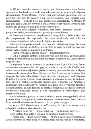 — Há os chamados TERMOS ACESSÓRIOS, que desempenham uma função
secundária, limitando o sentido dos substantivos, ou exprimindo alguma
circunstância. Nesta Oração: Emília está aprendendo gramática sem o
perceber, este Sem O Perceber é um ADJUNTO ADVERBIAL, que exprime uma
circunstância — o modo pelo qual Emília está aprendendo. Na Oração: O
pica-pau pica o pau no terreiro, o No Terreiro é um ADJUNTO ADVERBIAL que
explica em que lugar o pica-pau está picando o pau.
— E fora esse Adjunto Adverbial, que outro Acessório existe? —
perguntou Emília, torcendo o nariz para as palavras difíceis.
— Há o ADJUNTO ADNOMINAL, que determina ou qualifica o Substantivo que
ele complementa. Na expressão: Narizinho arrebitado; este Adjetivo
Arrebitado é o Adjunto Adnominal do Sujeito Narizinho.
Estavam nesse ponto quando ouviram um rebuliço na praça. Era uma
senhora de maneiras distintas, com lornhão de cabo de madrepérola, que
vinha vindo, seguida de um cortejo de frases.
— Quem será aquela grande dama? — indagou Narizinho.
— Oh, é a Senhora Sintaxe, a dona de tudo isto por aqui. Quem governa
e dirige a concordância das palavras nas frases é sempre ela. Uma senhora
exigentíssima.
Os meninos foram ao encontro da grande dama, à qual Narizinho fez as
necessárias apresentações. Ela gostou muito da carinha da Emília, mas
achou que o chifre de Quindim podia ser menos pontudo. Depois de alguns
instantes de prosa, disse Dona Sintaxe: — Pois é isso, meus meninos. Sou
eu quem faz estas palavrinhas comportarem-se como é preciso dentro das
Orações. Obrigo-as a terem boas maneiras, a seguirem as regras do bom-
tom. Forço o Verbo a concordar sempre com o Sujeito, e o Adjetivo a
concordar com o Substantivo. Também não deixo que o Pronome discorde
do Substantivo. Se não fossem as minhas exigências, as frases virariam
verdadeiras bagunças. Passo a vida fiscalizando a concordância das
Senhoras Palavras.
Nesse momento passou a certa distância, muito envergonhada de si
própria, uma frase que dizia assim: Os gatos comeu os ratos. Dona Sintaxe
ficou vermelha de cólera e chamou-a com um gesto enérgico.
— Venha cá! Então não sabe que o Verbo tem de concordar sempre com
o Sujeito? Lambona! Vivo dizendo isto. . .
— A culpa é do Verbo — fungou o Sujeito. — Eu bem que o avisei. . .
Dona Sintaxe tocou dali o Comeu e pôs no lugar um Comeram.
— Agora sim — disse ela sorrindo. — Agora a frase está certíssima. Os
gatos comeram os ratos. Pode ir, e nunca mais me apareça de Verbo torto,
 