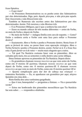 frase Optativa.
— E que mais?
— Os Pronomes Demonstrativos eu os ponho antes dos Substantivos
por eles determinados. Digo, pois: Aquele pica-pau, e não pica-pau aquele.
Este rinoceronte, e não Rinoceronte este.
Também os Numerais são escritos antes dos Substantivos por eles
determinados. Assim: Três meninos, e não Meninos três.
— E os Pronomes Oblíquos, que é que a senhora faz com eles?
— Esses eu mando colocar de três modos diferentes — antes do Verbo,
no meio do Verbo e depois do Verbo.
— No meio do Verbo? — indagou Emília com cara de espanto. — Como?
Então a senhora corta o Verbo com uma faca para enfiar o Pronome
dentro?
— Exatamente. Abro o Verbo e ponho o Pronome dentro. Nesta frase: O
gato se fartará de ratos, eu posso fazer essa operação cirúrgica. Abro o
Verbo Fartará e ponho o Pronome dentro, assim: Fartar-se-á. E a frase fica
esta: O gato fartar-se-á de ratos — muito mais elegante que a outra.
— Tal qual Tia Nastácia costuma fazer com os pimentões. Abre os
coitados pelo meio, tira as sementes e enfia dentro uma carne oblíqua.
Dona Sintaxe aprovou os pimentões de Tia Nastácia. Depois disse:
— Os gramáticos chamam PRONOME PROCLÍTICO ao que vem antes do Verbo,
como em: O menino SE queimou. Chamam PRONOME ENCLÍTICO ao que vem
depois do Verbo, como em: O menino queimou-SE. E chamam PRONOME
MESOCLÍTICO ao que vem no meio do Verbo, como em: O menino queimar-SE-á.
— Quanta complicação para dar dor de cabeça nas crianças! —
comentou Narizinho. — Eu, se apanhasse um gramático por aqui, atiçava
Quindim em cima dele. . .
Nisto Emília deu uma vastíssima gargalhada.
— Que é isso, bonequinha? — perguntou a Sintaxe. — Viu o passarinho
verde?
— Estou me lembrando dos pimentões mesoclíticos que Tia Nastácia
faz sem saber. . . — respondeu a diabinha.
 