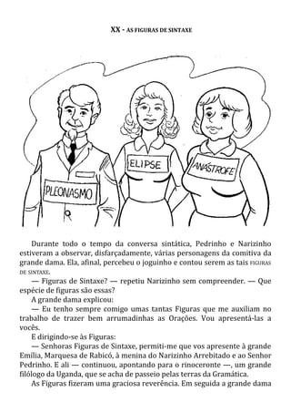 XX - AS FIGURAS DE SINTAXE
Durante todo o tempo da conversa sintática, Pedrinho e Narizinho
estiveram a observar, disfarçadamente, várias personagens da comitiva da
grande dama. Ela, afinal, percebeu o joguinho e contou serem as tais FIGURAS
DE SINTAXE.
— Figuras de Sintaxe? — repetiu Narizinho sem compreender. — Que
espécie de figuras são essas?
A grande dama explicou:
— Eu tenho sempre comigo umas tantas Figuras que me auxiliam no
trabalho de trazer bem arrumadinhas as Orações. Vou apresentá-las a
vocês.
E dirigindo-se às Figuras:
— Senhoras Figuras de Sintaxe, permiti-me que vos apresente à grande
Emília, Marquesa de Rabicó, à menina do Narizinho Arrebitado e ao Senhor
Pedrinho. E ali — continuou, apontando para o rinoceronte —, um grande
filólogo da Uganda, que se acha de passeio pelas terras da Gramática.
As Figuras fizeram uma graciosa reverência. Em seguida a grande dama
 
