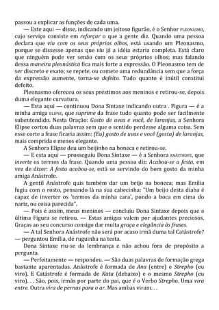passou a explicar as funções de cada uma.
— Este aqui — disse, indicando um jeitoso figurão, é o Senhor PLEONASMO,
cujo serviço consiste em reforçar o que a gente diz. Quando uma pessoa
declara que viu com os seus próprios olhos, está usando um Pleonasmo,
porque se dissesse apenas que viu já a idéia estaria completa. Está claro
que ninguém pode ver senão com os seus próprios olhos; mas falando
dessa maneira pleonástica fica mais forte a expressão. O Pleonasmo tem de
ser discreto e exato; se repete, ou comete uma redundância sem que a força
da expressão aumente, torna-se defeito. Tudo quanto é inútil constitui
defeito.
Pleonasmo ofereceu os seus préstimos aos meninos e retirou-se, depois
duma elegante curvatura.
— Esta aqui — continuou Dona Sintaxe indicando outra . Figura — é a
minha amiga ELIPSE, que suprime da frase tudo quanto pode ser facilmente
subentendido. Nesta Oração: Gosto de uvas e você, de laranjas, a Senhora
Elipse cortou duas palavras sem que o sentido perdesse alguma coisa. Sem
esse corte a frase ficaria assim: (Eu) gosto de uvas e você (gosta) de laranjas,
mais comprida e menos elegante.
A Senhora Elipse deu um beijinho na boneca e retirou-se.
— E esta aqui — prosseguiu Dona Sintaxe — é a Senhora ANÁSTROFE, que
inverte os termos da frase. Quando uma pessoa diz: Acabou-se a festa, em
vez de dizer: A festa acabou-se, está se servindo do bom gosto da minha
amiga Anástrofe.
A gentil Anástrofe quis também dar um beijo na boneca; mas Emília
fugiu com o rosto, pensando lá na sua cabecinha: "Um beijo desta diaba é
capaz de inverter os 'termos da minha cara', pondo a boca em cima do
nariz, ou coisa parecida".
— Pois é assim, meus meninos — concluiu Dona Sintaxe depois que a
última Figura se retirou. — Estas amigas valem por ajudantes preciosos.
Graças ao seu concurso consigo dar muita graça e elegância às frases.
— A tal Senhora Anástrofe não será por acaso irmã duma tal Catástrofe?
— perguntou Emília, de ruguinha na testa.
Dona Sintaxe riu-se da lembrança e não achou fora de propósito a
pergunta.
— Perfeitamente — respondeu. — São duas palavras de formação grega
bastante aparentadas. Anástrofe é formada de Ana (entre) e Strepho (eu
viro). E Catástrofe é formada de Kata (debaixo) e o mesmo Strepho (eu
viro). . . São, pois, irmãs por parte do pai, que é o Verbo Strepho. Uma vira
entre. Outra vira de pernas para o ar. Mas ambas viram. . .
 