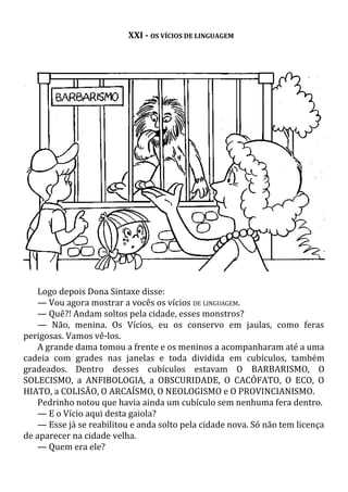 XXI - OS VÍCIOS DE LINGUAGEM
Logo depois Dona Sintaxe disse:
— Vou agora mostrar a vocês os vícios DE LINGUAGEM.
— Quê?! Andam soltos pela cidade, esses monstros?
— Não, menina. Os Vícios, eu os conservo em jaulas, como feras
perigosas. Vamos vê-los.
A grande dama tomou a frente e os meninos a acompanharam até a uma
cadeia com grades nas janelas e toda dividida em cubículos, também
gradeados. Dentro desses cubículos estavam O BARBARISMO, O
SOLECISMO, a ANFIBOLOGIA, a OBSCURIDADE, O CACÓFATO, O ECO, O
HIATO, a COLISÃO, O ARCAÍSMO, O NEOLOGISMO e O PROVINCIANISMO.
Pedrinho notou que havia ainda um cubículo sem nenhuma fera dentro.
— E o Vício aqui desta gaiola?
— Esse já se reabilitou e anda solto pela cidade nova. Só não tem licença
de aparecer na cidade velha.
— Quem era ele?
 