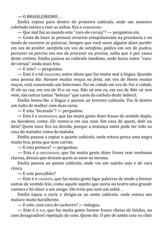 — O BRASILEIRISMO. . .
Emília espiou para dentro do primeiro cubículo, onde um monstro
cabeludo estava a roer as unhas. Era o BARBARISMO.
— Que mal faz ao mundo este "cara-de-coruja"? — perguntou ela.
— Gosta de fazer as pessoas errarem estupidamente na pronúncia e no
modo de escrever as palavras. Sempre que você ouvir alguém dizer poribir
em vez de proibir, sastifeito em vez de satisfeito, púdico em vez de pudico,
percurar ou percisa em vez de procurar ou precisa, saiba que é por causa
deste cretino. Emília passou ao cubículo imediato, onde havia outro "cara-
de-coruja" ainda mais feio.
— E este? — perguntou.
— Este é o tal SOLECISMO, outro idiota que faz muito mal à língua. Quando
uma pessoa diz: Haviam muitas moças na festa, em vez de Havia muitas
moças, está cometendo um Solecismo. Fui na cidade em vez de Fui à cidade,
Vi ele na rua, em vez de Vi-o na rua, Não vá sem eu, em vez de Não vá sem
mim, são outras tantas "belezas" que saem da cachola deste imbecil.
Emília botou-lhe a língua e passou ao terceiro cubículo. Viu lá dentro
um vulto de mulher com duas caras.
— E esta "bicarada"? — perguntou.
— Esta é a ANFIBOLOGIA, que faz muita gente dizer frases de sentido duplo,
ou duvidoso, como: Ele matou-a em sua casa. Em casa de quem, dele ou
dela? Quem ouve fica na dúvida, porque a matança tanto pode ter sido na
casa do matador como da matada.
Emília passou a espiar o quarto cubículo, onde estava presa uma negra
muito feia, preta que nem carvão.
— E esta pretura? — perguntou.
— Esta é a OBSCURIDADE, que faz muita gente dizer frases sem nenhuma
clareza, dessas que deixam quem as ouve na mesma.
Emília passou ao quimo cubículo, onde viu um sujeito sujo e de cara
cínica.
— E este porcalhão?
— Este é o CACÓFATO, que faz muita gente ligar palavras de modo a formar
outras de sentido feio, como aquele sujeito que ouviu no teatro uma grande
cantora e foi dizer a um amigo: Ela trina que nem um sabiá. . .
Emília tapou o nariz e dirigiu-se ao sexto cubículo, onde estava um
maluco muito barulhento.
— E este, com cara de cachorro? — indagou.
— Este é o ECO, que faz muita gente formar frases cheias de latidos, ou
com desagradável repetição de sons. Quem diz: O pão de sabão caiu no chão
 