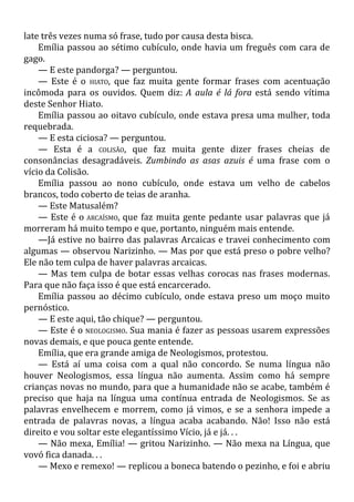 late três vezes numa só frase, tudo por causa desta bisca.
Emília passou ao sétimo cubículo, onde havia um freguês com cara de
gago.
— E este pandorga? — perguntou.
— Este é o HIATO, que faz muita gente formar frases com acentuação
incômoda para os ouvidos. Quem diz: A aula é lá fora está sendo vítima
deste Senhor Hiato.
Emília passou ao oitavo cubículo, onde estava presa uma mulher, toda
requebrada.
— E esta ciciosa? — perguntou.
— Esta é a COLISÃO, que faz muita gente dizer frases cheias de
consonâncias desagradáveis. Zumbindo as asas azuis é uma frase com o
vício da Colisão.
Emília passou ao nono cubículo, onde estava um velho de cabelos
brancos, todo coberto de teias de aranha.
— Este Matusalém?
— Este é o ARCAÍSMO, que faz muita gente pedante usar palavras que já
morreram há muito tempo e que, portanto, ninguém mais entende.
—Já estive no bairro das palavras Arcaicas e travei conhecimento com
algumas — observou Narizinho. — Mas por que está preso o pobre velho?
Ele não tem culpa de haver palavras arcaicas.
— Mas tem culpa de botar essas velhas corocas nas frases modernas.
Para que não faça isso é que está encarcerado.
Emília passou ao décimo cubículo, onde estava preso um moço muito
pernóstico.
— E este aqui, tão chique? — perguntou.
— Este é o NEOLOGISMO. Sua mania é fazer as pessoas usarem expressões
novas demais, e que pouca gente entende.
Emília, que era grande amiga de Neologismos, protestou.
— Está aí uma coisa com a qual não concordo. Se numa língua não
houver Neologismos, essa língua não aumenta. Assim como há sempre
crianças novas no mundo, para que a humanidade não se acabe, também é
preciso que haja na língua uma contínua entrada de Neologismos. Se as
palavras envelhecem e morrem, como já vimos, e se a senhora impede a
entrada de palavras novas, a língua acaba acabando. Não! Isso não está
direito e vou soltar este elegantíssimo Vício, já e já. . .
— Não mexa, Emília! — gritou Narizinho. — Não mexa na Língua, que
vovó fica danada. . .
— Mexo e remexo! — replicou a boneca batendo o pezinho, e foi e abriu
 