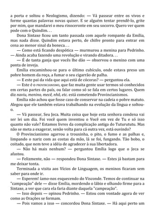 a porta e soltou o Neologismo, dizendo: — Vá passear entre os vivos e
forme quantas palavras novas quiser. E se alguém tentar prendê-lo, grite
por mim, que mandarei o meu rinoceronte em seu socorro. Quero ver quem
pode com o Quindim. . .
Dona Sintaxe ficou um tanto passada com aquele rompante da Emília,
mas nada disse. Quindim estava perto, de chifre pronto para entrar em
cena ao menor sinal da boneca. . .
— Como está ficando despótica — murmurou a menina para Pedrinho.
— Ainda acaba fazendo uma revolução e virando ditadora. . .
— É de tanta ganja que vocês lhe dão — observou o menino com uma
ponta de inveja.
Emília encaminhou-se para o último cubículo, onde estava preso um
pobre homem da roça, a fumar o seu cigarrão de palha.
— E este pai da vida que aqui está de cócoras? — perguntou ela.
— Este é o PROVINCIANISMO, que faz muita gente usar termos só conhecidos
em certas partes do país, ou falar como só se fala em certos lugares. Quem
diz naviu, menino, mecê, nhô, etc. está cometendo Provincianismos.
Emília não achou que fosse caso de conservar na cadeia o pobre matuto.
Alegou que ele também estava trabalhando na evolução da língua e soltou-
o.
— Vá passear, Seu Jeca. Muita coisa que hoje esta senhora condena vai
ser lei um dia. Foi você quem inventou o Você em vez de Tu e só isso
quanto não vale? Estamos livres da complicação antiga do Tuturututu. Mas
não se meta a exagerar, senão volta para cá outra vez, está ouvindo?
O Provincianismo agarrou a trouxinha, o pito, o fumo e as palhas e,
limpando o nariz com as costas da mão, lá se foi, fungando. Tão bobo, o
coitado, que nem teve a idéia de agradecer à sua libertadora.
— Não há mais nenhum? — perguntou Emília logo que o Jeca se
afastou.
— Felizmente, não — respondeu Dona Sintaxe. — Estes já bastam para
me deixar tonta.
Terminada a visita aos Vícios de Linguagem, os meninos ficaram sem
saber para onde ir.
— Esperem! íamo-nos esquecendo do Visconde. Temos de continuar na
"campeação" dele — disse Emília, mordendo o lábio e olhando firme para a
Sintaxe, a ver que cara ela faria diante daquela "campeação".
— Isso depois — opinou Pedrinho. — Estou com vontade agora de ver
como as Orações se formam.
— Pois vamos a isso — concordou Dona Sintaxe. — Há aqui perto um
 