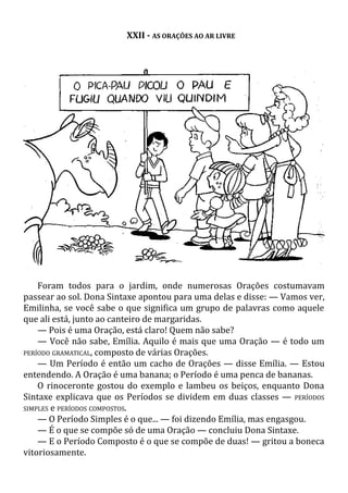 XXII - AS ORAÇÕES AO AR LIVRE
Foram todos para o jardim, onde numerosas Orações costumavam
passear ao sol. Dona Sintaxe apontou para uma delas e disse: — Vamos ver,
Emilinha, se você sabe o que significa um grupo de palavras como aquele
que ali está, junto ao canteiro de margaridas.
— Pois é uma Oração, está claro! Quem não sabe?
— Você não sabe, Emília. Aquilo é mais que uma Oração — é todo um
PERÍODO GRAMATICAL, composto de várias Orações.
— Um Período é então um cacho de Orações — disse Emília. — Estou
entendendo. A Oração é uma banana; o Período é uma penca de bananas.
O rinoceronte gostou do exemplo e lambeu os beiços, enquanto Dona
Sintaxe explicava que os Períodos se dividem em duas classes — PERÍODOS
SIMPLES e PERÍODOS COMPOSTOS.
— O Período Simples é o que... — foi dizendo Emília, mas engasgou.
— É o que se compõe só de uma Oração — concluiu Dona Sintaxe.
— E o Período Composto é o que se compõe de duas! — gritou a boneca
vitoriosamente.
 