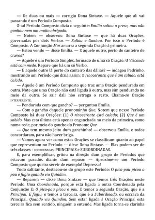— De duas ou mais — corrigiu Dona Sintaxe. — Aquele que ali vai
passando é um Período Composto.
O tal Período Composto dizia o seguinte: Emília soltou o preso, mas não
ganhou nem um muito obrigado.
— Notem — observou Dona Sintaxe — que há duas Orações,
governadas por dois Verbos — Soltou e Ganhou. Por isso o Período é
Composto. A Conjunção Mas amarra a segunda Oração à primeira.
— Estou vendo — disse Emília. — E aquele outro, perto do canteiro de
cravos?
— Aquele é um Período Simples, formado de uma só Oração: O Visconde
está com medo. Repare que há um só Verbo.
— E aquele outro lá perto do canteiro das dálias? — indagou Pedrinho,
mostrando um Período que dizia assim: O rinoceronte, que é um sabido, está
calado.
— Aquele é um Período Composto que traz uma Oração pendurada em
outra. Note que uma Oração não está ligada à outra, mas sim pendurada no
meio da outra. Se sair dali não estraga o resto. Chama-se Oração
INTERFERENTE.
— Pendurada com que gancho? — perguntou Emília.
— Com o gancho daquele pronominho Que. Notem que nesse Período
Composto há duas Orações: (1) O rinoceronte está calado; (2) Que é um
sabido. Mas esta última está apenas enganchada no meio da primeira, como
numa rede, por meio do gancho do Pronome Que.
— Que tem mesmo jeito dum ganchinho! — observou Emília, e todos
concordaram, para não haver briga.
— Vamos agora ver como estas Orações se classificam quanto ao papel
que representam no Período — disse Dona Sintaxe. — Elas podem ser de
três classes - COORDENADAS, PRINCIPAIS e SUBORDINADAS.
E, para exemplificar, gritou na direção dum grupo de Períodos que
estavam parados diante dum repuxo: — Aproxime-se um Período
Composto que queira servir de exemplo! Depressa!
Todo saltitante, destacou-se do grupo este Período: O pica-pau picou o
pau e fugiu quando viu Quindim.
— Reparem — disse Dona Sintaxe — que temos três Orações neste
Período. Uma Coordenada, porque está ligada a outra Coordenada pela
Conjunção E: O pica-pau picou o pau. E temos a segunda Oração, que é a
Principal: E fugiu; e temos a terceira, que é a Subordinada, ou escrava da
Principal: Quando viu Quindim. Sem estar ligada à Oração Principal esta
terceira fica sem sentido, ninguém a entende. Mas ligada torna-se clarinha
 