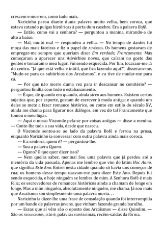crescem e morrem, como tudo mais.
Narizinho parou diante duma palavra muito velha, bem coroca, que
estava catando pulgas históricas à porta dum casebre. Era a palavra Bofé.
— Então, como vai a senhora? — perguntou a menina, mirando-a de
alto a baixo.
— Mal, muito mal — respondeu a velha. — No tempo de dantes fui
moça das mais faceiras e fiz o papel de ADVÉRBIO. Os homens gostavam de
empregar-me sempre que queriam dizer Em verdade, Francamente. Mas
começaram a aparecer uns Advérbios novos, que caíram no gosto das
gentes e tomaram o meu lugar. Fui sendo esquecida. Por fim, tocaram-me lá
do centro. "Já que está velha e inútil, que fica fazendo aqui?", disseram-me.
"Mude-se para os subúrbios dos Arcaísmos", e eu tive de mudar-me para
cá.
— Por que não morre duma vez para ir descansar no cemitério? —
perguntou Emília com todo o estabanamento.
— É que, de quando em quando, ainda sirvo aos homens. Existem certos
sujeitos que, por esporte, gostam de escrever à moda antiga; e quando um
deles se mete a fazer romance histórico, ou conto em estilo do século XV,
ainda me chama para figurar nos diálogos, em vez do tal Francamente que
tomou o meu lugar.
— Aqui o nosso Visconde pela-se por coisas antigas — disse a menina.
— Conte-lhe toda a sua vida, desde que nasceu.
O Visconde sentou-se ao lado da palavra Bofé e ferrou na prosa,
enquanto Narizinho ia conversar com outra palavra ainda mais coroca.
— E a senhora, quem é? — perguntou-lhe.
— Sou a palavra Ogano.
— Ogano? O que quer dizer isso?
— Nem queira saber, menina! Sou uma palavra que já perdeu até a
memória da vida passada. Apenas me lembro que vim do latim Hoc Anno,
que significa Este Ano. Entrei nesta cidade quando só havia uns começos de
rua; os homens desse tempo usavam-me para dizer Este Ano. Depois fui
sendo esquecida, e hoje ninguém se lembra de mim. A Senhora Bofé é mais
feliz; os escrevedores de romances históricos ainda a chamam de longe em
longe. Mas a mim ninguém, absolutamente ninguém, me chama. Já sou mais
que Arcaísmo; sou simplesmente uma palavra morta. . .
Narizinho ia dizer-lhe uma frase de consolação quando foi interrompida
por um bando de palavras jovens, que vinham fazendo grande barulho.
— Essas que aí vêm são o oposto dos Arcaísmos — disse Quindim. —
São os NEOLOGISMOS, isto é, palavras novíssimas, recém-saídas da fôrma.
 