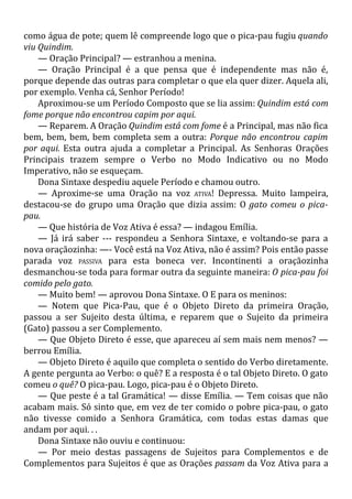 como água de pote; quem lê compreende logo que o pica-pau fugiu quando
viu Quindim.
— Oração Principal? — estranhou a menina.
— Oração Principal é a que pensa que é independente mas não é,
porque depende das outras para completar o que ela quer dizer. Aquela ali,
por exemplo. Venha cá, Senhor Período!
Aproximou-se um Período Composto que se lia assim: Quindim está com
fome porque não encontrou capim por aqui.
— Reparem. A Oração Quindim está com fome é a Principal, mas não fica
bem, bem, bem, bem completa sem a outra: Porque não encontrou capim
por aqui. Esta outra ajuda a completar a Principal. As Senhoras Orações
Principais trazem sempre o Verbo no Modo Indicativo ou no Modo
Imperativo, não se esqueçam.
Dona Sintaxe despediu aquele Período e chamou outro.
— Aproxime-se uma Oração na voz ATIVA! Depressa. Muito lampeira,
destacou-se do grupo uma Oração que dizia assim: O gato comeu o pica-
pau.
— Que história de Voz Ativa é essa? — indagou Emília.
— Já irá saber --- respondeu a Senhora Sintaxe, e voltando-se para a
nova oraçãozinha: —- Você está na Voz Ativa, não é assim? Pois então passe
parada voz PASSIVA para esta boneca ver. Incontinenti a oraçãozinha
desmanchou-se toda para formar outra da seguinte maneira: O pica-pau foi
comido pelo gato.
— Muito bem! — aprovou Dona Sintaxe. O E para os meninos:
— Notem que Pica-Pau, que é o Objeto Direto da primeira Oração,
passou a ser Sujeito desta última, e reparem que o Sujeito da primeira
(Gato) passou a ser Complemento.
— Que Objeto Direto é esse, que apareceu aí sem mais nem menos? —
berrou Emília.
— Objeto Direto é aquilo que completa o sentido do Verbo diretamente.
A gente pergunta ao Verbo: o quê? E a resposta é o tal Objeto Direto. O gato
comeu o quê? O pica-pau. Logo, pica-pau é o Objeto Direto.
— Que peste é a tal Gramática! — disse Emília. — Tem coisas que não
acabam mais. Só sinto que, em vez de ter comido o pobre pica-pau, o gato
não tivesse comido a Senhora Gramática, com todas estas damas que
andam por aqui. . .
Dona Sintaxe não ouviu e continuou:
— Por meio destas passagens de Sujeitos para Complementos e de
Complementos para Sujeitos é que as Orações passam da Voz Ativa para a
 