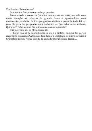 Voz Passiva. Entenderam?
Os meninos fizeram com a cabeça que sim.
Durante toda a conversa Quindim manteve-se de parte, ouvindo com
muita atenção as palavras da grande dama e aprovando-as com
movimentos de chifre. Emília, que gostava de tirar a prova de tudo, foi ter
com ele para lhe perguntar num cochicho: — Que acha desta senhora,
Quindim?* Sabe mesmo Gramática ou está nos tapeando?
O rinoceronte riu-se filosoficamente.
— Como não há de saber, Emília, se ela é a Sintaxe, ou uma das partes
da própria Gramática? A Sintaxe dum lado e a Lexiologia de outro formam a
Gramática inteira. Nunca duvide do que a Senhora Sintaxe disser. . .
 