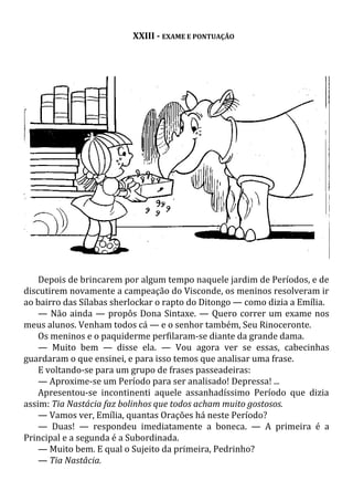 XXIII - EXAME E PONTUAÇÃO
Depois de brincarem por algum tempo naquele jardim de Períodos, e de
discutirem novamente a campeação do Visconde, os meninos resolveram ir
ao bairro das Sílabas sherlockar o rapto do Ditongo — como dizia a Emília.
— Não ainda — propôs Dona Sintaxe. — Quero correr um exame nos
meus alunos. Venham todos cá — e o senhor também, Seu Rinoceronte.
Os meninos e o paquiderme perfilaram-se diante da grande dama.
— Muito bem — disse ela. — Vou agora ver se essas, cabecinhas
guardaram o que ensinei, e para isso temos que analisar uma frase.
E voltando-se para um grupo de frases passeadeiras:
— Aproxime-se um Período para ser analisado! Depressa! ...
Apresentou-se incontinenti aquele assanhadíssimo Período que dizia
assim: Tia Nastácia faz bolinhos que todos acham muito gostosos.
— Vamos ver, Emília, quantas Orações há neste Período?
— Duas! — respondeu imediatamente a boneca. — A primeira é a
Principal e a segunda é a Subordinada.
— Muito bem. E qual o Sujeito da primeira, Pedrinho?
— Tia Nastâcia.
 