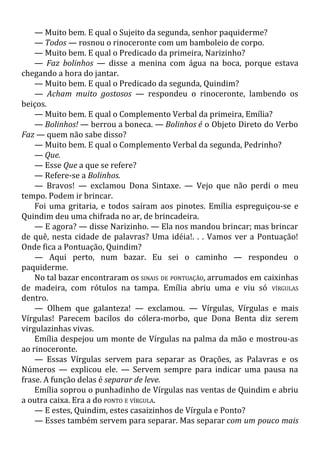 — Muito bem. E qual o Sujeito da segunda, senhor paquiderme?
— Todos — rosnou o rinoceronte com um bamboleio de corpo.
— Muito bem. E qual o Predicado da primeira, Narizinho?
— Faz bolinhos — disse a menina com água na boca, porque estava
chegando a hora do jantar.
— Muito bem. E qual o Predicado da segunda, Quindim?
— Acham muito gostosos — respondeu o rinoceronte, lambendo os
beiços.
— Muito bem. E qual o Complemento Verbal da primeira, Emília?
— Bolinhos! — berrou a boneca. — Bolinhos é o Objeto Direto do Verbo
Faz — quem não sabe disso?
— Muito bem. E qual o Complemento Verbal da segunda, Pedrinho?
— Que.
— Esse Que a que se refere?
— Refere-se a Bolinhos.
— Bravos! — exclamou Dona Sintaxe. — Vejo que não perdi o meu
tempo. Podem ir brincar.
Foi uma gritaria, e todos saíram aos pinotes. Emília espreguiçou-se e
Quindim deu uma chifrada no ar, de brincadeira.
— E agora? — disse Narizinho. — Ela nos mandou brincar; mas brincar
de quê, nesta cidade de palavras? Uma idéia!. . . Vamos ver a Pontuação!
Onde fica a Pontuação, Quindim?
— Aqui perto, num bazar. Eu sei o caminho — respondeu o
paquiderme.
No tal bazar encontraram os SINAIS DE PONTUAÇÃO, arrumados em caixinhas
de madeira, com rótulos na tampa. Emília abriu uma e viu só VÍRGULAS
dentro.
— Olhem que galanteza! — exclamou. — Vírgulas, Vírgulas e mais
Vírgulas! Parecem bacilos do cólera-morbo, que Dona Benta diz serem
virgulazinhas vivas.
Emília despejou um monte de Vírgulas na palma da mão e mostrou-as
ao rinoceronte.
— Essas Vírgulas servem para separar as Orações, as Palavras e os
Números — explicou ele. — Servem sempre para indicar uma pausa na
frase. A função delas é separar de leve.
Emília soprou o punhadinho de Vírgulas nas ventas de Quindim e abriu
a outra caixa. Era a do PONTO E VÍRGULA.
— E estes, Quindim, estes casaizinhos de Vírgula e Ponto?
— Esses também servem para separar. Mas separar com um pouco mais
 