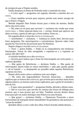 de energia do que a Vírgula sozinha.
Emília despejou no bolso de Pedrinho todo o conteúdo da caixa.
— E estes aqui? — perguntou em seguida, abrindo a caixinha dos DOIS
PONTOS.
— Esses também servem para separar, porém com maior energia do
que o Ponto e Vírgula.
Metade daqueles Dois Pontos foram para o bolso do menino. Emília
abriu uma nova caixa.
— Oh, estes eu sei para que servem! — exclamou ela, vendo que eram
PONTOS FINAIS. — Estes separam duma vez — cortam. Assim que aparece um
deles na frase, a gente já sabe que a frase acabou. Finou-se. . .
Em seguida abriu a caixa dos PONTOS DE INTERROGAÇÃO.
— Ganchinhos! — exclamou. — Conheço-os muito bem. Servem para
fazer perguntas. São mexeriqueiros e curiosíssimos. Querem saber tudo
quanto há. Vou levá-los de presente para Tia Nastácia.
Depois chegou a vez dos PONTOS DE EXCLAMAÇÃO.
— Viva! — gritou Emília. — Estão cá os companheiros das Senhoras
Interjeições. Vivem de olho arregalado, a espantar-se e a espantar os
outros. Oh! Ah!!! Ih!!!
A caixinha imediata era a das RETICÊNCIAS.
— Servem para indicar que a frase foi interrompida em certo ponto —
explicou Quindim.
— Não gosto de Reticências — declarou Emília. — Não gosto de
interrupções. Quero todas as coisas inteirinhas — pão, pão, queijo, queijo
— ali na batata! — e, despejando no assoalho todas aquelas Reticências,
sapateou em cima.
Depois abriu outra caixa e exclamou com cara alegre:
— Oh, estes são engraçadinhos! Parecem meias-luas. . . Quindim
explicou que se tratava dos PARÊNTESES, que servem para encaixar numa frase
alguma palavra, ou mesmo outra frase explicativa, que a gente lê variando o
tom da voz.
— E aqui, estes pauzinhos? — perguntou Emília, abrindo a última caixa.
— São os TRAVESSÕES, que servem no começo das frases de diálogo para
mostrar que é uma pessoa que vai falar. Também servem dentro duma
frase para pôr em maior destaque uma Palavra ou uma Oração.
— Que graça! — exclamou Emília. — Chamarem Travessão a umas
travessinhas de mosquito deste tamanhinho! Os gramáticos não possuem o
"senso da medida".
Quindim olhou-a com o rabo dos olhos. Estava ficando sabida demais. . .
 