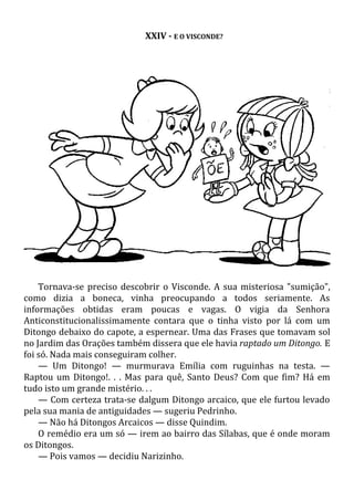 XXIV - E O VISCONDE?
Tornava-se preciso descobrir o Visconde. A sua misteriosa "sumição",
como dizia a boneca, vinha preocupando a todos seriamente. As
informações obtidas eram poucas e vagas. O vigia da Senhora
Anticonstitucionalissimamente contara que o tinha visto por lá com um
Ditongo debaixo do capote, a espernear. Uma das Frases que tomavam sol
no Jardim das Orações também dissera que ele havia raptado um Ditongo. E
foi só. Nada mais conseguiram colher.
— Um Ditongo! — murmurava Emília com ruguinhas na testa. —
Raptou um Ditongo!. . . Mas para quê, Santo Deus? Com que fim? Há em
tudo isto um grande mistério. . .
— Com certeza trata-se dalgum Ditongo arcaico, que ele furtou levado
pela sua mania de antiguidades — sugeriu Pedrinho.
— Não há Ditongos Arcaicos — disse Quindim.
O remédio era um só — irem ao bairro das Sílabas, que é onde moram
os Ditongos.
— Pois vamos — decidiu Narizinho.
 