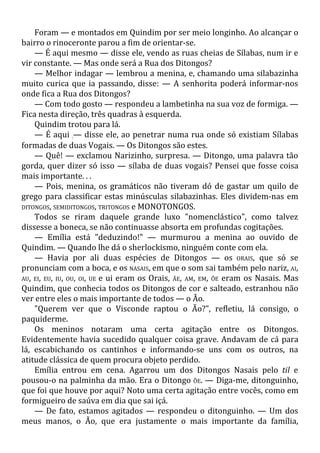 Foram — e montados em Quindim por ser meio longinho. Ao alcançar o
bairro o rinoceronte parou a fim de orientar-se.
— É aqui mesmo — disse ele, vendo as ruas cheias de Sílabas, num ir e
vir constante. — Mas onde será a Rua dos Ditongos?
— Melhor indagar — lembrou a menina, e, chamando uma silabazinha
muito curica que ia passando, disse: — A senhorita poderá informar-nos
onde fica a Rua dos Ditongos?
— Com todo gosto — respondeu a lambetinha na sua voz de formiga. —
Fica nesta direção, três quadras à esquerda.
Quindim trotou para lá.
— É aqui :— disse ele, ao penetrar numa rua onde só existiam Sílabas
formadas de duas Vogais. — Os Ditongos são estes.
— Quê! — exclamou Narizinho, surpresa. — Ditongo, uma palavra tão
gorda, quer dizer só isso — sílaba de duas vogais? Pensei que fosse coisa
mais importante. . .
— Pois, menina, os gramáticos não tiveram dó de gastar um quilo de
grego para classificar estas minúsculas silabazinhas. Eles dividem-nas em
DITONGOS, SEMIDITONGOS, TRITONGOS e MONOTONGOS.
Todos se riram daquele grande luxo "nomenclástico", como talvez
dissesse a boneca, se não continuasse absorta em profundas cogitações.
— Emília está "deduzindo!" — murmurou a menina ao ouvido de
Quindim. — Quando lhe dá o sherlockismo, ninguém conte com ela.
— Havia por ali duas espécies de Ditongos — os ORAIS, que só se
pronunciam com a boca, e os NASAIS, em que o som sai também pelo nariz, AI,
AU, EI, EU, IU, OU, OI, UE e ui eram os Orais, ÃE, AM, EM, ÕE eram os Nasais. Mas
Quindim, que conhecia todos os Ditongos de cor e salteado, estranhou não
ver entre eles o mais importante de todos — o Ão.
"Querem ver que o Visconde raptou o Ão?", refletiu, lá consigo, o
paquiderme.
Os meninos notaram uma certa agitação entre os Ditongos.
Evidentemente havia sucedido qualquer coisa grave. Andavam de cá para
lá, escabichando os cantinhos e informando-se uns com os outros, na
atitude clássica de quem procura objeto perdido.
Emília entrou em cena. Agarrou um dos Ditongos Nasais pelo til e
pousou-o na palminha da mão. Era o Ditongo ÕE. — Diga-me, ditonguinho,
que foi que houve por aqui? Noto uma certa agitação entre vocês, como em
formigueiro de saúva em dia que sai içá.
— De fato, estamos agitados — respondeu o ditonguinho. — Um dos
meus manos, o Ão, que era justamente o mais importante da família,
 