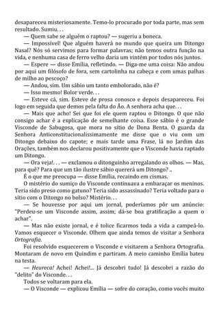 desapareceu misteriosamente. Temo-lo procurado por toda parte, mas sem
resultado. Sumiu. . .
— Quem sabe se alguém o raptou? — sugeriu a boneca.
— Impossível! Que alguém haverá no mundo que queira um Ditongo
Nasal? Nós só servimos para formar palavras; não temos outra função na
vida, e nenhuma casa de ferro velho daria um vintém por todos nós juntos.
— Espere — disse Emília, refletindo. — Diga-me uma coisa: Não andou
por aqui um filósofo de fora, sem cartolinha na cabeça e com umas palhas
de milho ao pescoço?
— Andou, sim. Um sábio um tanto embolorado, não é?
— Isso mesmo! Bolor verde. . .
— Esteve cá, sim. Esteve de prosa conosco e depois desapareceu. Foi
logo em seguida que demos pela falta do Ão. A senhora acha que. . .
— Mais que acho! Sei que foi ele quem raptou o Ditongo. O que não
consigo achar é a explicação de semelhante coisa. Esse sábio é o grande
Visconde de Sabugosa, que mora no sítio de Dona Benta. O guarda da
Senhora Anticonstitucionalissimamente me disse que o viu com um
Ditongo debaixo do capote; e mais tarde uma Frase, lá no Jardim das
Orações, também nos declarou positivamente que o Visconde havia raptado
um Ditongo.
— Ora veja!. . . — exclamou o ditonguinho arregalando os olhos. — Mas,
para quê? Para que um tão ilustre sábio quererá um Ditongo? ..
É o que me preocupa — disse Emília, recaindo em cismas.
O mistério do sumiço do Visconde continuava a embaraçar os meninos.
Teria sido preso como gatuno? Teria sido assassinado? Teria voltado para o
sítio com o Ditongo no bolso? Mistério. . .
— Se houvesse por aqui um jornal, poderíamos pôr um anúncio:
"Perdeu-se um Visconde assim, assim; dá-se boa gratificação a quem o
achar".
— Mas não existe jornal, e é tolice ficarmos toda a vida a campeá-lo.
Vamos esquecer o Visconde. Olhem que ainda temos de visitar a Senhora
Ortografia.
Foi resolvido esquecerem o Visconde e visitarem a Senhora Ortografia.
Montaram de novo em Quindim e partiram. A meio caminho Emília bateu
na testa.
— Heureca! Achei! Achei!... Já descobri tudo! Já descobri a razão do
"delito" do Visconde. . .
Todos se voltaram para ela.
— O Visconde — explicou Emília — sofre do coração, como vocês muito
 