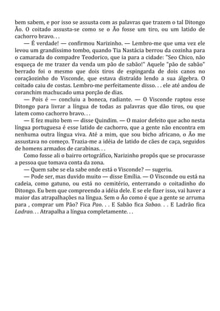 bem sabem, e por isso se assusta com as palavras que trazem o tal Ditongo
Ão. O coitado assusta-se como se o Ão fosse um tiro, ou um latido de
cachorro bravo. . .
— É verdade! — confirmou Narizinho. — Lembro-me que uma vez ele
levou um grandíssimo tombo, quando Tia Nastácia berrou da cozinha para
o camarada do compadre Teodorico, que ia para a cidade: "Seo Chico, não
esqueça de me trazer da venda um pão de sabão!" Aquele "pão de sabão"
berrado foi o mesmo que dois tiros de espingarda de dois canos no
coraçãozinho do Visconde, que estava distraído lendo a sua álgebra. O
coitado caiu de costas. Lembro-me perfeitamente disso. . . ele até andou de
coranchim machucado uma porção de dias.
— Pois é — concluiu a boneca, radiante. — O Visconde raptou esse
Ditongo para livrar a língua de todas as palavras que dão tiros, ou que
latem como cachorro bravo. . .
— E fez muito bem — disse Quindim. — O maior defeito que acho nesta
língua portuguesa é esse latido de cachorro, que a gente não encontra em
nenhuma outra língua viva. Até a mim, que sou bicho africano, o Ão me
assustava no começo. Trazia-me a idéia de latido de cães de caça, seguidos
de homens armados de carabinas. . .
Como fosse ali o bairro ortográfico, Narizinho propôs que se procurasse
a pessoa que tomava conta da zona.
— Quem sabe se ela sabe onde está o Visconde? — sugeriu.
— Pode ser, mas duvido muito — disse Emília. — O Visconde ou está na
cadeia, como gatuno, ou está no cemitério, enterrando o coitadinho do
Ditongo. Eu bem que compreendo a idéia dele. E se ele fizer isso, vai haver a
maior das atrapalhações na língua. Sem o Ão como é que a gente se arruma
para , comprar um Pão? Fica Pao. . . E Sabão fica Sabao. . . E Ladrão fica
Ladrao. . . Atrapalha a língua completamente. . .
 