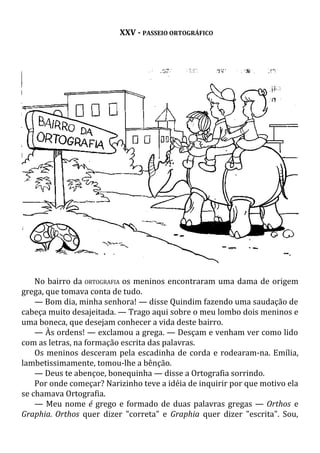 XXV - PASSEIO ORTOGRÁFICO
No bairro da ORTOGRAFIA os meninos encontraram uma dama de origem
grega, que tomava conta de tudo.
— Bom dia, minha senhora! — disse Quindim fazendo uma saudação de
cabeça muito desajeitada. — Trago aqui sobre o meu lombo dois meninos e
uma boneca, que desejam conhecer a vida deste bairro.
— Às ordens! — exclamou a grega. — Desçam e venham ver como lido
com as letras, na formação escrita das palavras.
Os meninos desceram pela escadinha de corda e rodearam-na. Emília,
lambetissimamente, tomou-lhe a bênção.
— Deus te abençoe, bonequinha — disse a Ortografia sorrindo.
Por onde começar? Narizinho teve a idéia de inquirir por que motivo ela
se chamava Ortografia.
— Meu nome é grego e formado de duas palavras gregas — Orthos e
Graphia. Orthos quer dizer "correta" e Graphia quer dizer "escrita". Sou,
 