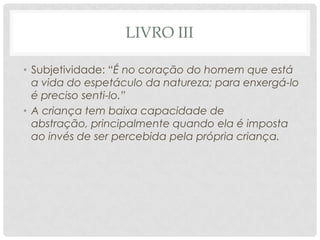 LIVRO III
• Subjetividade: “É no coração do homem que está
a vida do espetáculo da natureza; para enxergá-lo
é preciso senti-lo.”
• A criança tem baixa capacidade de
abstração, principalmente quando ela é imposta
ao invés de ser percebida pela própria criança.
 