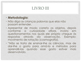 LIVRO III
• Metodologia:
• Não diga as crianças palavras que elas não
possam entender.
• Apresentar de modo correto os objetos, depois
conforme a curiosidade aflore, invista em
questionamentos nos quais ele próprio chegue às
respostas através da observação. Exemplo:
movimento de rotação (cosmografia).
• “Não se trata de ensinar-lhe as ciências, mas de
dar-lhe o gosto para amá-la e métodos para
aprendê-las quando esse gosto estiver mais
desenvolvido.
 