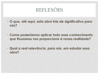 REFLEXÕES
• O que, até aqui, esta obra trás de significativo para
nós?
• Como poderíamos aplicar todo esse conhecimento
que Rousseau nos proporciona à nossa realidade?
• Qual a real relevância, para nós, em estudar essa
obra?
 