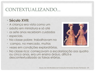 CONTEXTUALIZANDO...
• Século XVII:
• A criança era vista como um
• adulto em miniatura e só até
• os sete anos recebiam cuidados
• especiais.
• Na classe pobre: trabalhavam no
• campo, no mercado, muitas
• vezes em condições exploratórias.
• Na classe rica: começavam a escolarização aos quatro
ou cinco anos, era um ensino árduo, difícil e
descontextualizado as faixas etárias.
• Museu de Arte Brasileira da Fundação Armando Álvares Penteado - SP.
 