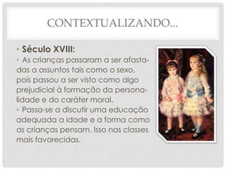 CONTEXTUALIZANDO...
• Século XVIII:
• As crianças passaram a ser afasta-
das a assuntos tais como o sexo,
pois passou a ser visto como algo
prejudicial à formação da persona-
lidade e do caráter moral.
• Passa-se a discutir uma educação
adequada a idade e a forma como
as crianças pensam. Isso nas classes
mais favorecidas.
 